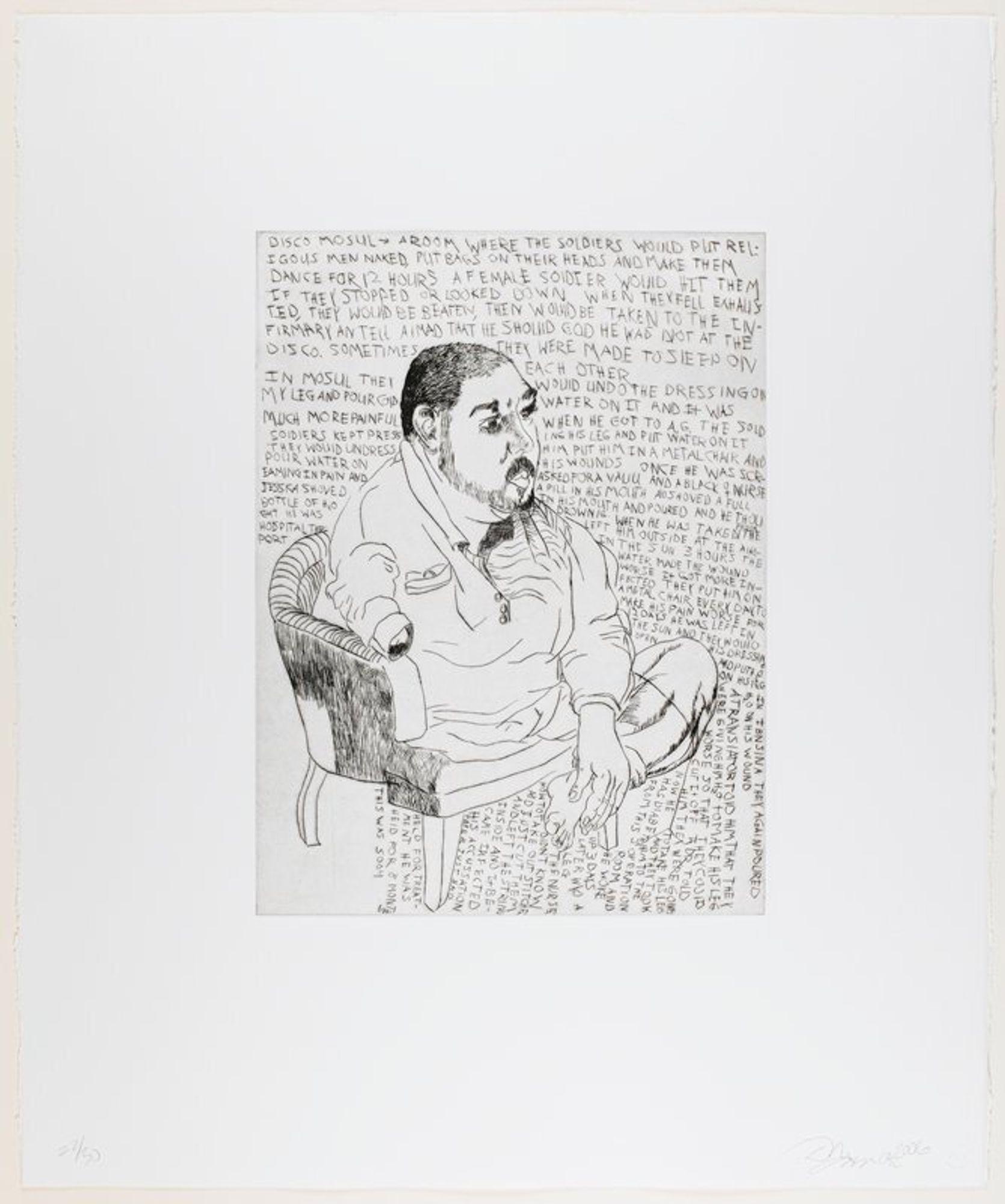 line drawing-style portrait of a man with one arm and one leg seated in a low chair; man has dark short-cropped hair and dark moustache and beard; text around figure
The Amman Project (also known as the Abu Ghraib Detainee Interview Project) was initiated by Philadelphia human rights attorney Susan L. Burke, who assembled a team of lawyers and researchers leading a civil class-action lawsuit on behalf of 267 Iraqi nationals detained at Abu Ghraib Prison and other locations in Iraq. The legal team invited Philadelphia-based artist Daniel Heyman to accompany them to Amman, Jordan and Istanbul, Turkey, where they recorded depositions and conducted interviews with the former detainees. Heyman was permitted to record testimony and draw portraits of the Iraqis as they recounted their experiences to Burke and her staff. During the project, Heyman made portraits of 25 of the former Iraqi detainees, both in drypoint and as watercolor drawings. He drew his compositions and transcribed portions of their translated testimony in real time, writing the text by hand in reverse on the copper plates to ensure its correct orientation when printed. Each of the eight plates in the portfolio features portions of testimony from individual detainees. The Amman Project portfolio is a somber account of the inhumanity and brutality of war, specific to the Iraqi War (2003-10), but applicable to all wars. His portraits are restrained and formally conventional, capturing both the likeness and the character of each of the individuals portrayed. He stresses their pride and dignity, a dignity that was shattered by the horrific nature of their wartime experiences as detailed in the text excerpts, which recount allegations of torture by American and foreign civilians and other nonmilitary personnel during interrogations. This contrast between image and word, between self-respect and abuse, lies at the heart of Heyman's artistic statement, and is the source of the portfolio's powerful content. It should be noted that none of the detainees that Heyman portrays was ever charged with a crime.