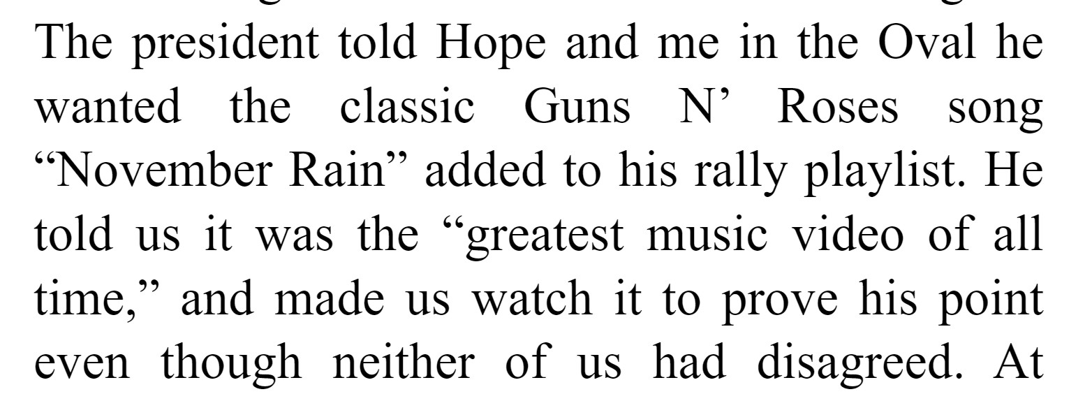 "The president told Hope and me in the Oval he wanted the classic Guns N’ Roses song “November Rain” added to his rally playlist. He told us it was the “greatest music video of all time,” and made us watch it to prove his point even though neither of us had disagreed."

from Sarah Fuckabee Sanders's memoir