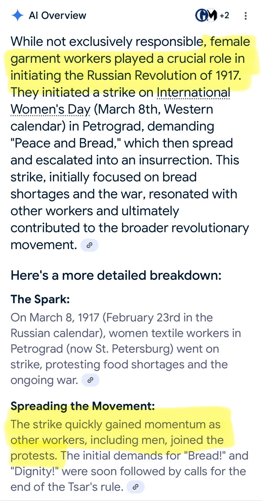 • Al Overview
GM +2
While not exclusively responsible, female garment workers played a crucial role in initiating the Russian Revolution of 1917.
They initiated a strike on International Women's Day (March 8th, Western calendar) in Petrograd, demanding
"Peace and Bread," which then spread and escalated into an insurrection. This strike, initially focused on bread shortages and the war, resonated with other workers and ultimately contributed to the broader revolutionary movement. ®
Here's a more detailed breakdown:
The Spark:
On March 8, 1917 (February 23rd in the Russian calendar), women textile workers in Petrograd (now St. Petersburg) went on strike, protesting food shortages and the ongoing war. ®
Spreading the Movement:
The strike quickly gained momentum as other workers, including men, joined the protests. The initial demands for "Bread!" and
"Dignity!" were soon followed by calls for the end of the Tsar's rule.