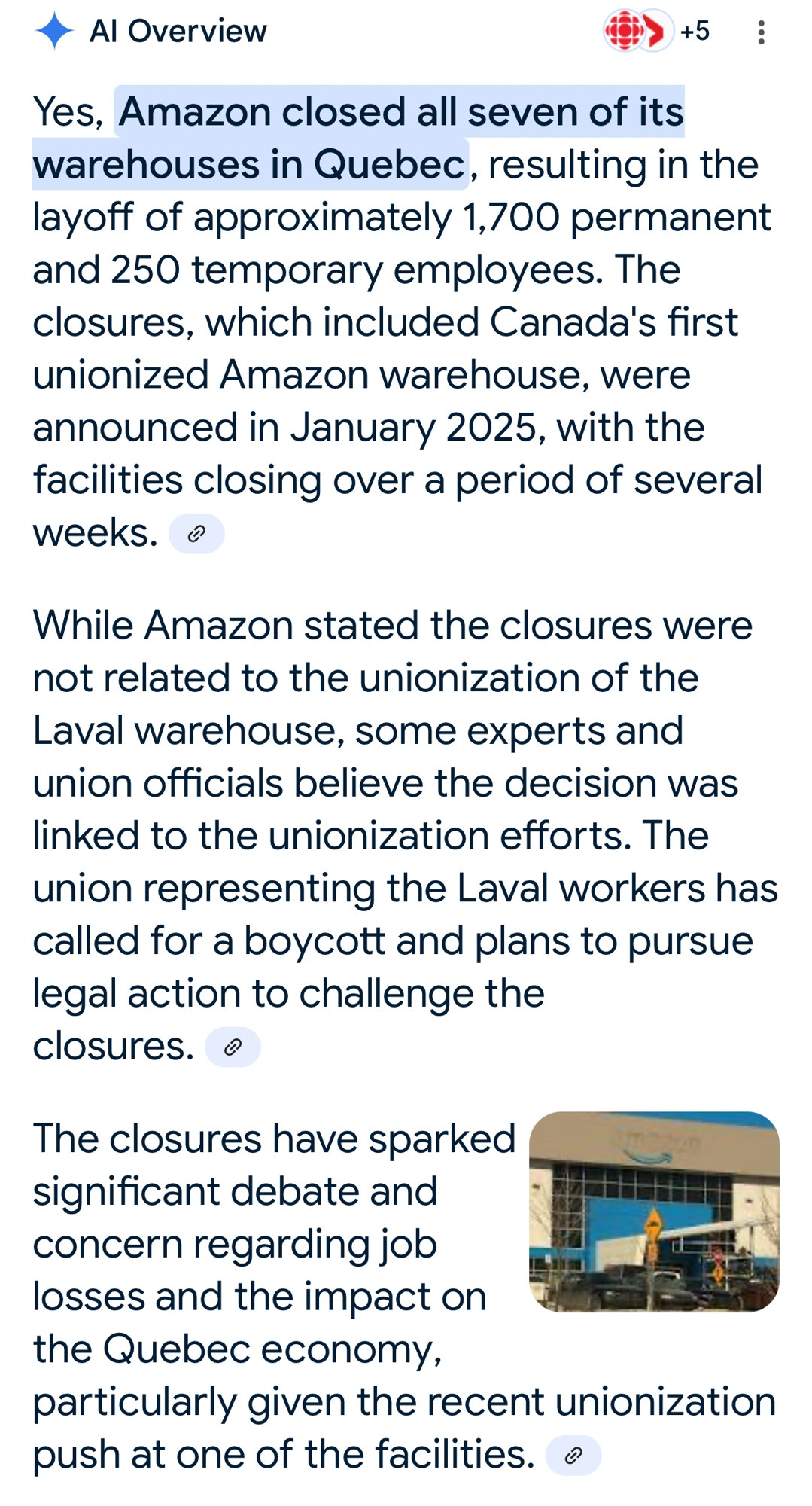 • Al Overview
+5
Yes, Amazon closed all seven of its warehouses in Quebec, resulting in the layoff of approximately 1,700 permanent and 250 temporary employees. The closures, which included Canada's first unionized Amazon warehouse, were announced in January 2025, with the facilities closing over a period of several weeks. •
While Amazon stated the closures were not related to the unionization of the Laval warehouse, some experts and union officials believe the decision was linked to the unionization efforts. The union representing the Laval workers has called for a boycott and plans to pursue legal action to challenge the closures. ®
The closures have sparked significant debate and concern regarding job losses and the impact on the Quebec economy,
particularly given the recent unionization push at one of the facilities. 