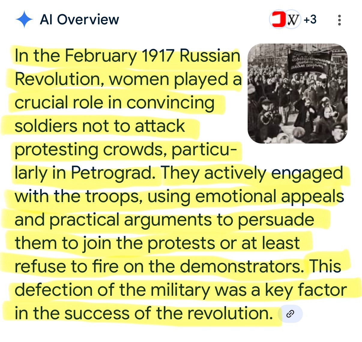 Al Overview
JX+3
In the February 1917 Russian Revolution, women played a crucial role in convincing soldiers not to attack
protesting crowds, particu-
larly in Petrograd. They actively engaged with the troops, using emotional appeals and practical arguments to persuade them to join the protests or at least refuse to fire on the demonstrators. This defection of the military was a key factor in the success of the revolution. •