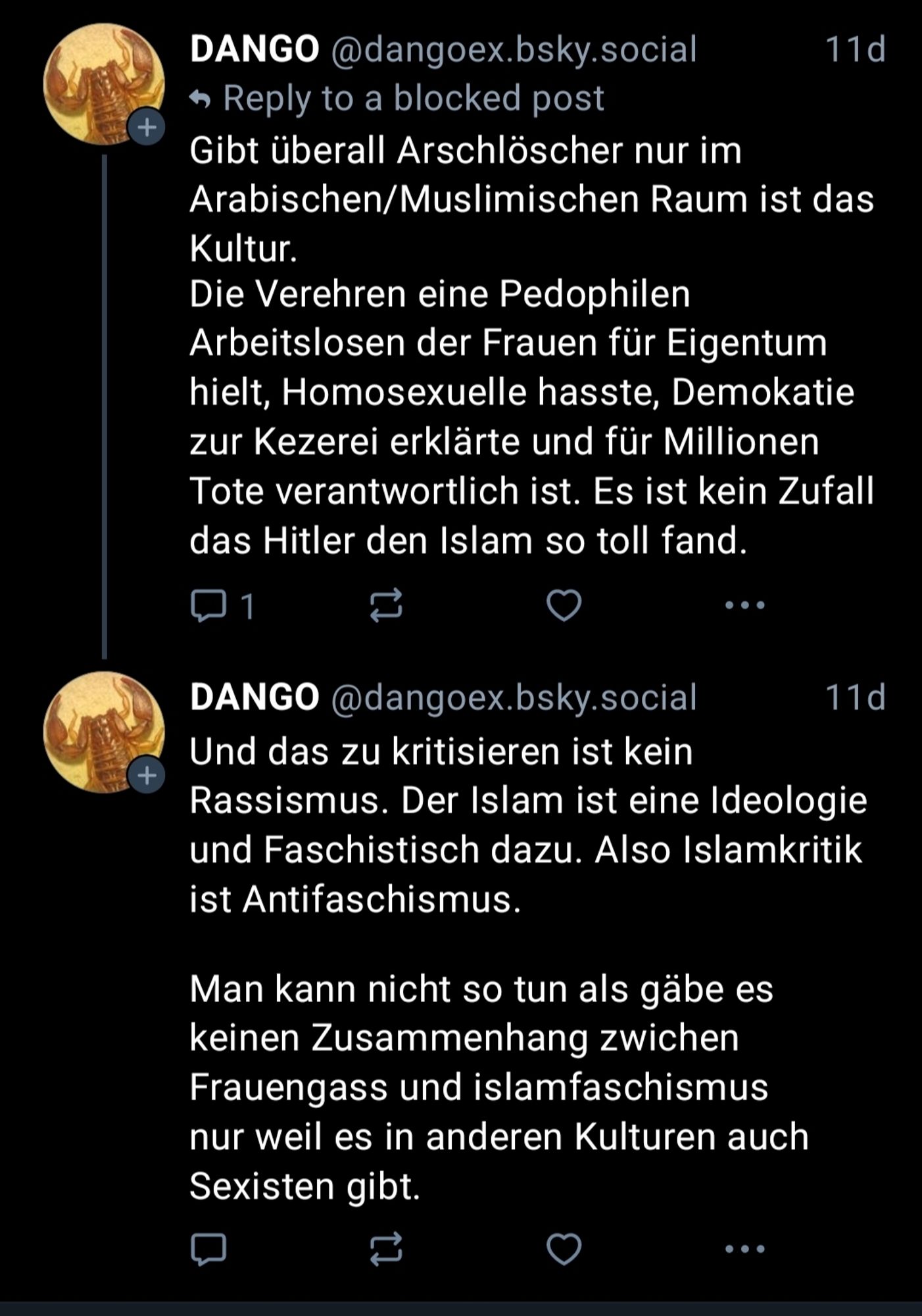 @dangoex.bsky.social 

Gibt überall Arschlöscher nur im Arabischen/Muslimischen Raum ist das Kultur.

Die Verehren eine Pedophilen Arbeitslosen der Frauen für Eigentum hielt, Homosexuelle hasste, Demokatie zur Kezerei erklärte und für Millionen Tote verantwortlich ist. Es ist kein Zufall das Hitler den Islam so toll fand.

Und das zu kritisieren ist kein Rassismus. Der Islam ist eine Ideologie und Faschistisch dazu. Also Islamkritik ist Antifaschismus.

Man kann nicht so tun als gäbe es keinen Zusammenhang zwichen Frauengass und islamfaschismus nur weil es in anderen Kulturen auch Sexisten gibt.