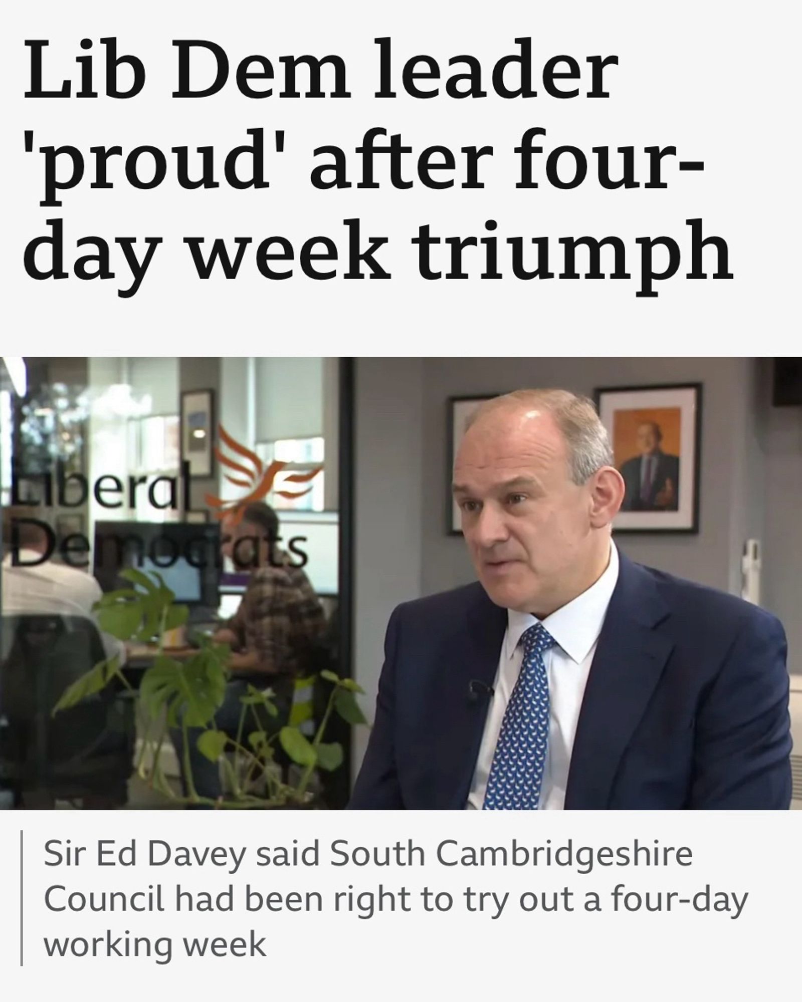 BBC headline - Lib Dem leader
'proud' after four-day week triumph. Caption - Sir Ed Davey said South Cambridgeshire Council had been right to try out a four-day working week