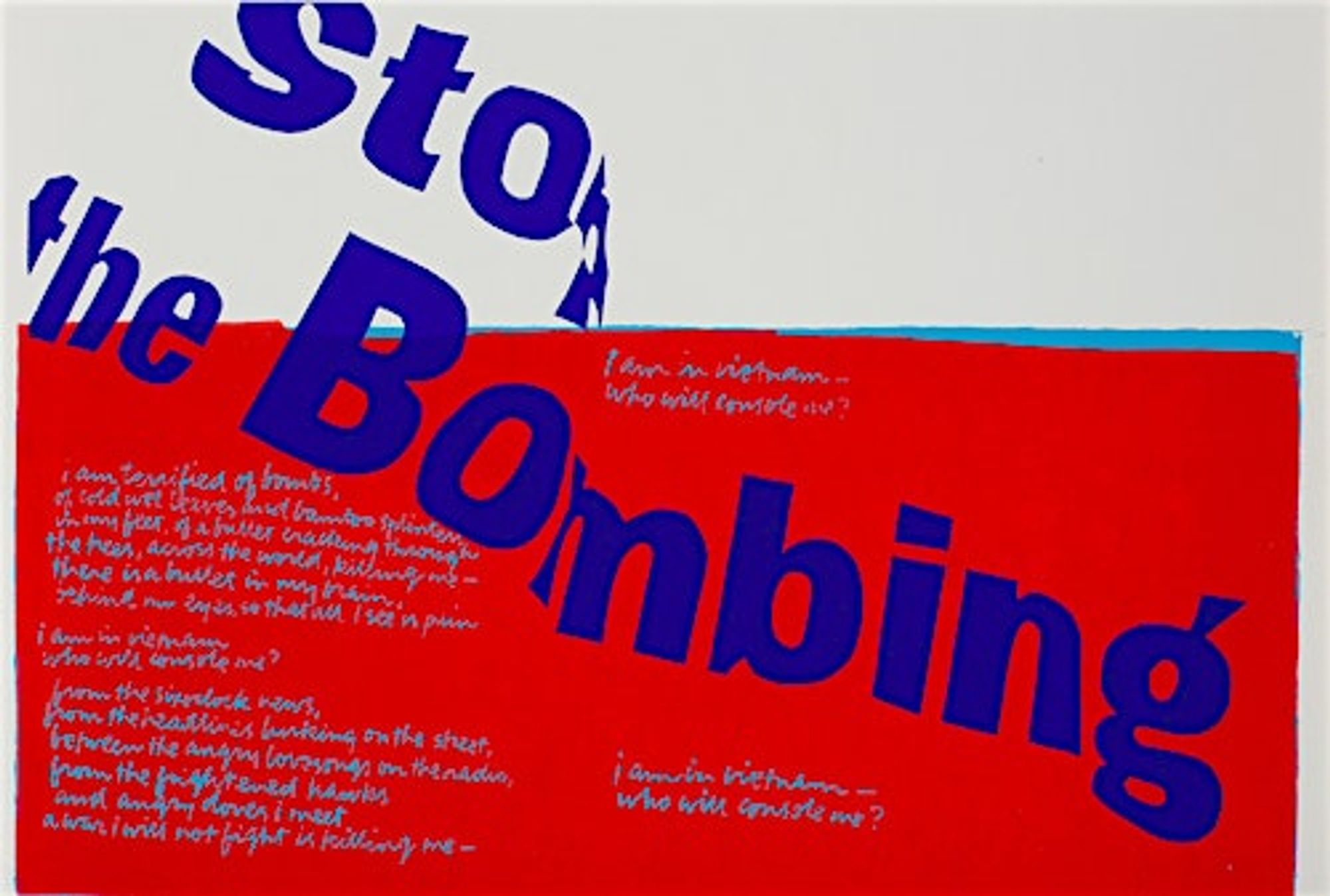 Blue, white and red artwork with text. Text reads: I am in Vietnam--who will console me?
I am terrified of bombs, of cold wet leaves and bamboo splinters in my feet, of a bullet cracking through the trees, across the world, killing me--there is a bullet in my brain, behind my eyes, so that all I see is pain I am in vietnam--who will console me? from the sixoclock news, from the headlines lurking on the street, between the angry love songs on the radio, from the frightened hawks and angry doves I meet a war I will not fight is killing me--I am in vietnam, who will console me?