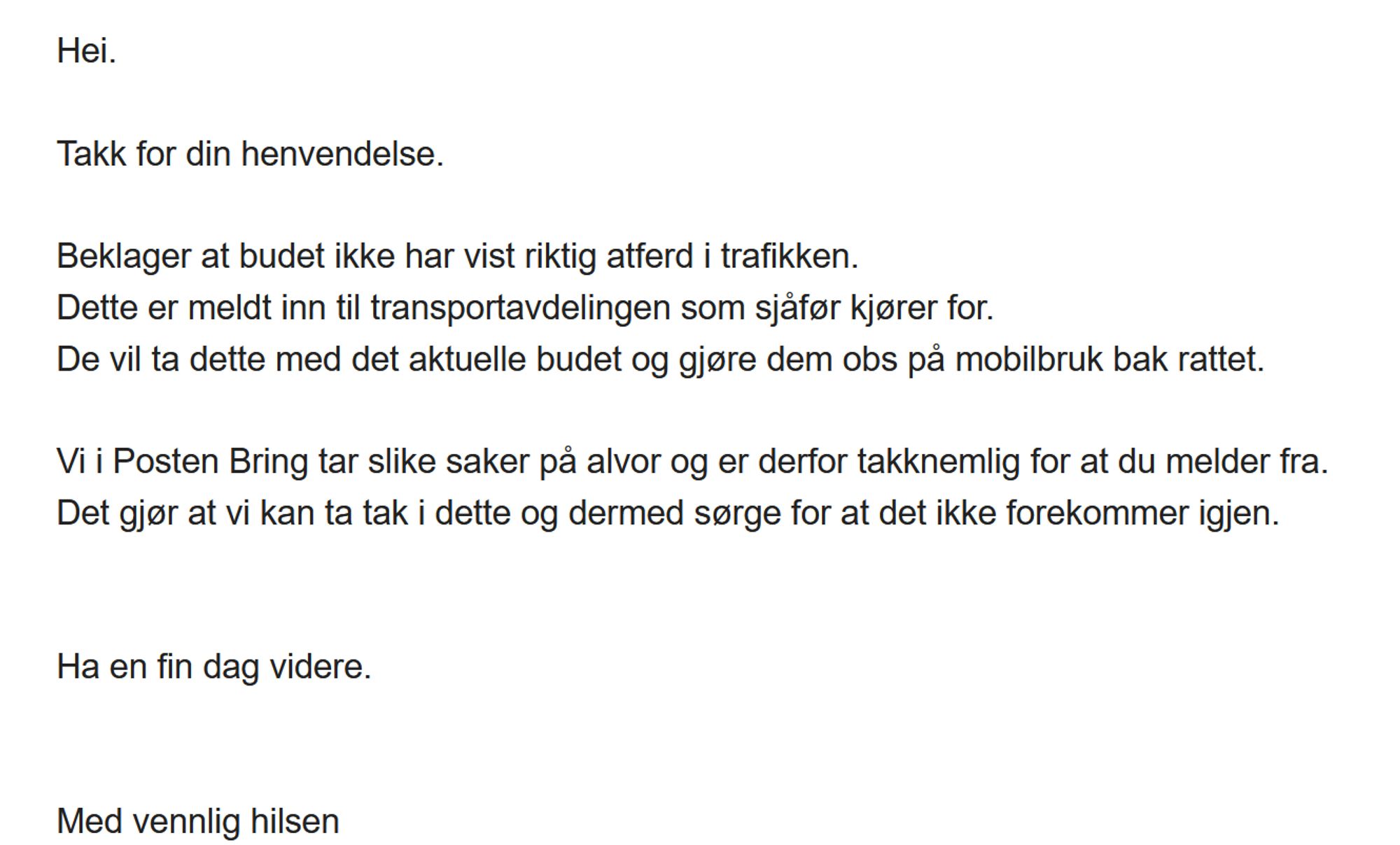 Svar fra posten: Takk for din henvendelse.

Beklager at budet ikke har vist riktig atferd i trafikken.
Dette er meldt inn til transportavdelingen som sjåfør kjører for.
De vil ta dette med det aktuelle budet og gjøre dem obs på mobilbruk bak rattet.

Vi i Posten Bring tar slike saker på alvor og er derfor takknemlig for at du melder fra.
Det gjør at vi kan ta tak i dette og dermed sørge for at det ikke forekommer igjen.


Ha en fin dag videre.