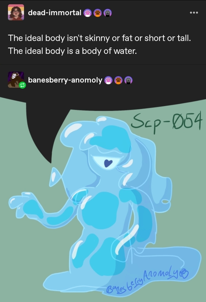 A series of two posts on tumblr. The first post by user dead-immortal reads 'The ideal body isn't skinny or fat or short or tall. The ideal body is a body of water.' The second post is a reblog by user banesberry-anomoly and is a drawing of SCP-054 'The Water Nymph', with the top of the drawing transparent in the shape of a speech bubble made to look like SCP-054 is saying the post above.