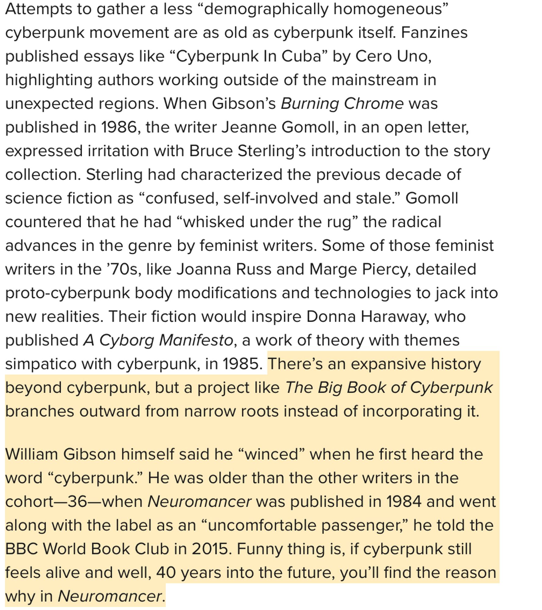 screenshot from text "Attempts to gather a less “demographically homogeneous” cyberpunk movement are as old as cyberpunk itself. Fanzines published essays like “Cyberpunk In Cuba” by Cero Uno, highlighting authors working outside of the mainstream in unexpected regions. When Gibson’s Burning Chrome was published in 1986, the writer Jeanne Gomoll, in an open letter, expressed irritation with Bruce Sterling’s introduction to the story collection. Sterling had characterized the previous decade of science fiction as “confused, self-involved and stale.” Gomoll countered that he had “whisked under the rug” the radical advances in the genre by feminist writers. Some of those feminist writers in the ’70s, like Joanna Russ and Marge Piercy, detailed proto-cyberpunk body modifications and technologies to jack into new realities. Their fiction would inspire Donna Haraway, who published A Cyborg Manifesto, a work of theory with themes simpatico with cyberpunk, in 1985. There’s an expansive history