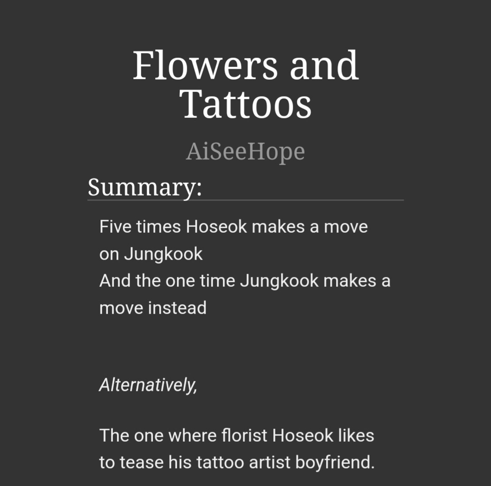 Five times Hoseok makes a move on Jungkook
And the one time Jungkook makes a move instead

 
Alternatively,

The one where florist Hoseok likes to tease his tattoo artist boyfriend.