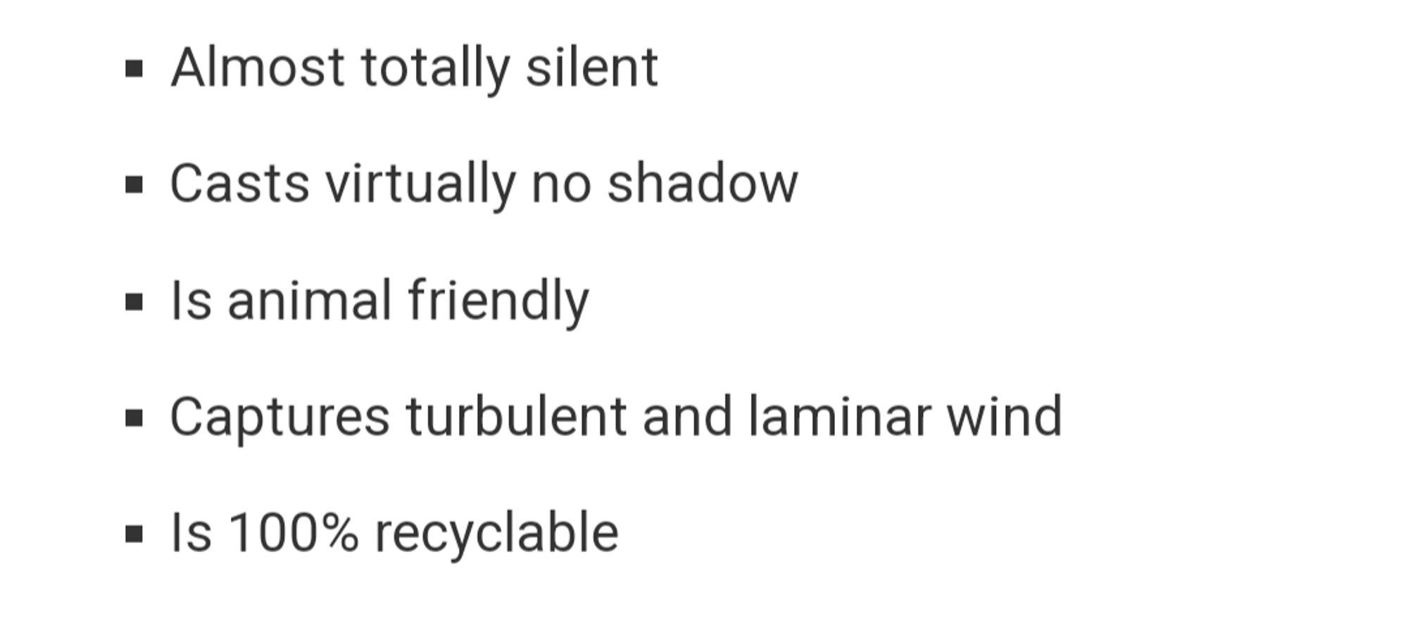 Almost totally silent
Casts virtually no shadow
Is animal friendly
Captures turbulent and laminar wind
Is 100% recyclable