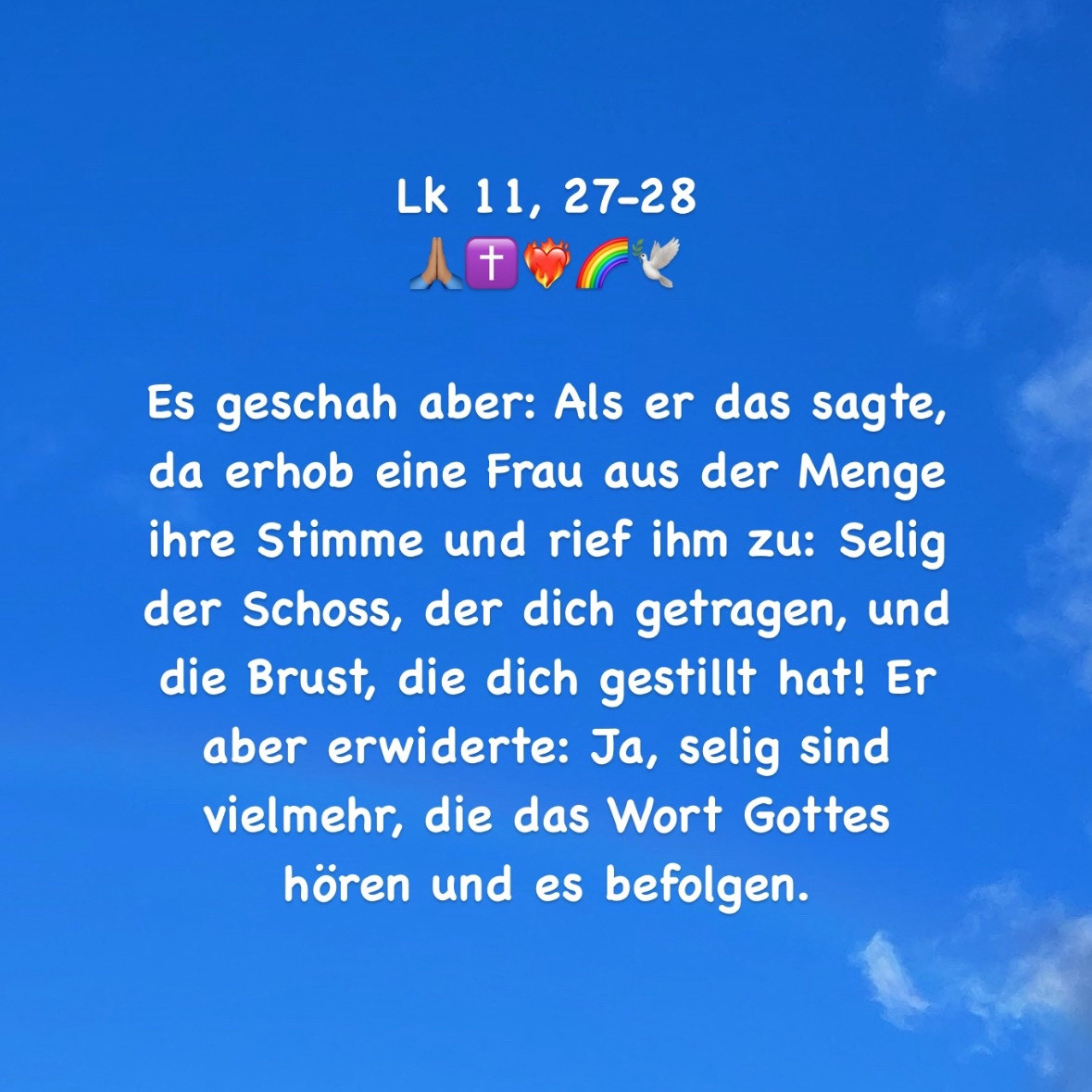 Es geschah aber: Als er das sagte, da erhob eine Frau aus der Menge ihre Stimme und rief ihm zu: Selig der Schoss, der dich getragen, und die Brust, die dich gestillt hat! Er aber erwiderte: Ja, selig sind vielmehr, die das Wort Gottes hören und es befolgen.