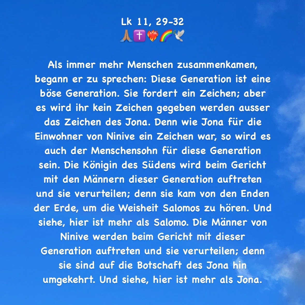 Als immer mehr Menschen zusammenkamen, begann er zu sprechen: Diese Generation ist eine böse Generation. Sie fordert ein Zeichen; aber es wird ihr kein Zeichen gegeben werden ausser das Zeichen des Jona. Denn wie Jona für die Einwohner von Ninive ein Zeichen war, so wird es auch der Menschensohn für diese Generation sein. Die Königin des Südens wird beim Gericht mit den Männern dieser Generation auftreten und sie verurteilen; denn sie kam von den Enden der Erde, um die Weisheit Salomos zu hören. Und siehe, hier ist mehr als Salomo. Die Männer von Ninive werden beim Gericht mit dieser Generation auftreten und sie verurteilen; denn sie sind auf die Botschaft des Jona hin umgekehrt. Und siehe, hier ist mehr als Jona.