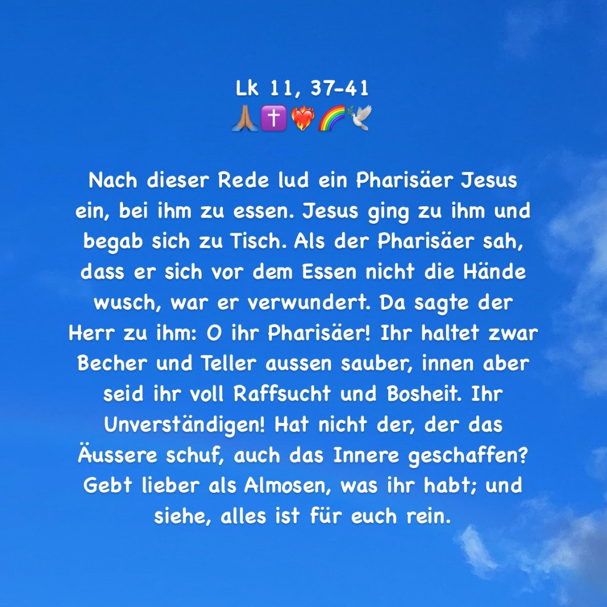 Nach dieser Rede lud ein Pharisäer Jesus ein, bei ihm zu essen. Jesus ging zu ihm und begab sich zu Tisch. Als der Pharisäer sah, dass er sich vor dem Essen nicht die Hände wusch, war er verwundert. Da sagte der Herr zu ihm: O ihr Pharisäer! Ihr haltet zwar Becher und Teller aussen sauber, innen aber seid ihr voll Raffsucht und Bosheit. Ihr Unverständigen! Hat nicht der, der das Äussere schuf, auch das Innere geschaffen? Gebt lieber als Almosen, was ihr habt; und siehe, alles ist für euch rein.