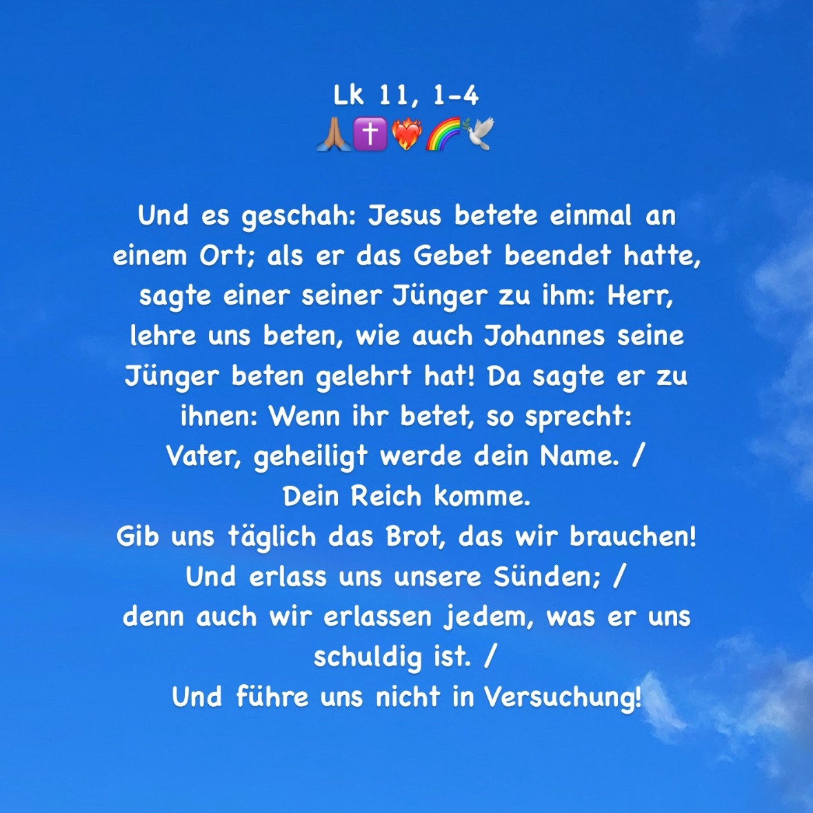 Und es geschah: Jesus betete einmal an einem Ort; als er das Gebet beendet hatte, sagte einer seiner Jünger zu ihm: Herr, lehre uns beten, wie auch Johannes seine Jünger beten gelehrt hat! Da sagte er zu ihnen: Wenn ihr betet, so sprecht: 
Vater, geheiligt werde dein Name. / 
Dein Reich komme. 
Gib uns täglich das Brot, das wir brauchen! 
Und erlass uns unsere Sünden; / 
denn auch wir erlassen jedem, was er uns schuldig ist. / 
Und führe uns nicht in Versuchung!