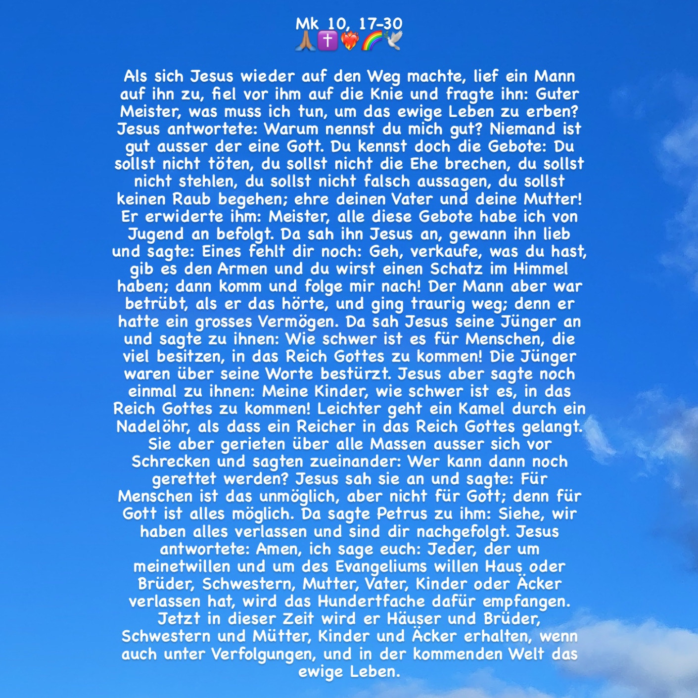 Als sich Jesus wieder auf den Weg machte, lief ein Mann auf ihn zu, fiel vor ihm auf die Knie und fragte ihn: Guter Meister, was muss ich tun, um das ewige Leben zu erben? Jesus antwortete: Warum nennst du mich gut? Niemand ist gut ausser der eine Gott. Du kennst doch die Gebote: Du sollst nicht töten, du sollst nicht die Ehe brechen, du sollst nicht stehlen, du sollst nicht falsch aussagen, du sollst keinen Raub begehen; ehre deinen Vater und deine Mutter! Er erwiderte ihm: Meister, alle diese Gebote habe ich von Jugend an befolgt. Da sah ihn Jesus an, gewann ihn lieb und sagte: Eines fehlt dir noch: Geh, verkaufe, was du hast, gib es den Armen und du wirst einen Schatz im Himmel haben; dann komm und folge mir nach! Der Mann aber war betrübt, als er das hörte, und ging traurig weg; denn er hatte ein grosses Vermögen. Da sah Jesus seine Jünger an und sagte zu ihnen: Wie schwer ist es für Menschen, die viel besitzen, in das Reich Gottes zu kommen! (Zeichenlimit; + Mk 10, 24-30!)