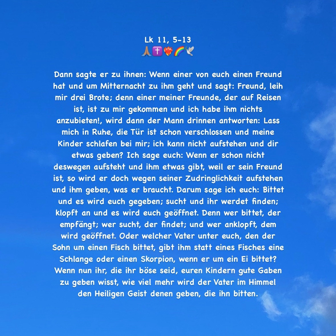 Dann sagte er zu ihnen: Wenn einer von euch einen Freund hat und um Mitternacht zu ihm geht und sagt: Freund, leih mir drei Brote; denn einer meiner Freunde, der auf Reisen ist, ist zu mir gekommen und ich habe ihm nichts anzubieten!, wird dann der Mann drinnen antworten: Lass mich in Ruhe, die Tür ist schon verschlossen und meine Kinder schlafen bei mir; ich kann nicht aufstehen und dir etwas geben? Ich sage euch: Wenn er schon nicht deswegen aufsteht und ihm etwas gibt, weil er sein Freund ist, so wird er doch wegen seiner Zudringlichkeit aufstehen und ihm geben, was er braucht. Darum sage ich euch: Bittet und es wird euch gegeben; sucht und ihr werdet finden; klopft an und es wird euch geöffnet. Denn wer bittet, der empfängt; wer sucht, der findet; und wer anklopft, dem wird geöffnet. Oder welcher Vater unter euch, den der Sohn um einen Fisch bittet, gibt ihm statt eines Fisches eine Schlange oder einen Skorpion, wenn er um ein Ei bittet? (Zeichenlimit; + Lk 11, 13!)