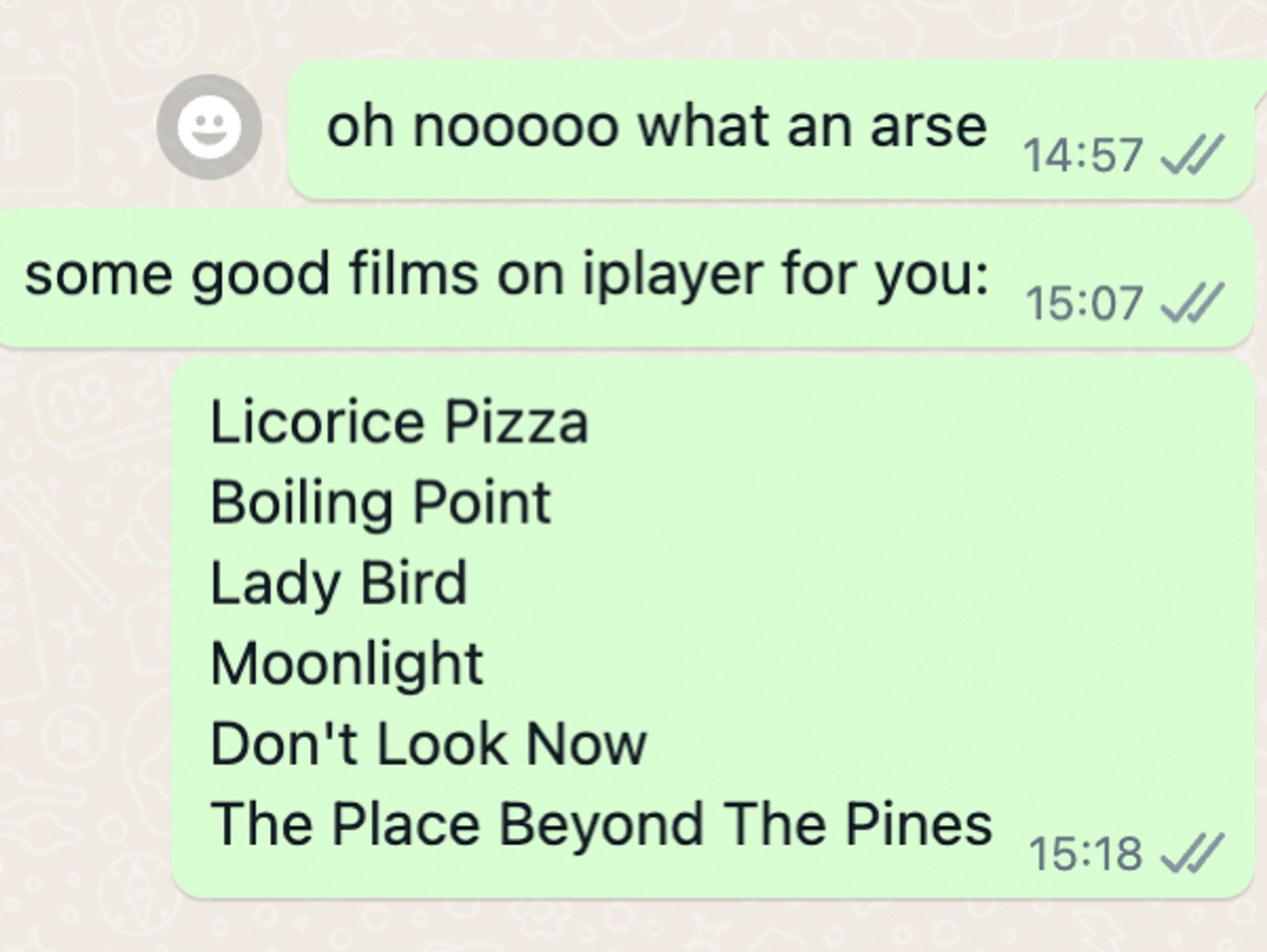 List of films currently available on BBC iPlayer that I recommend to my mum in a whatsapp screenshot: 
Licorice Pizza
Boiling Point
Lady Bird
Moonlight
Don't Look Now
The Place Beyond The Pines