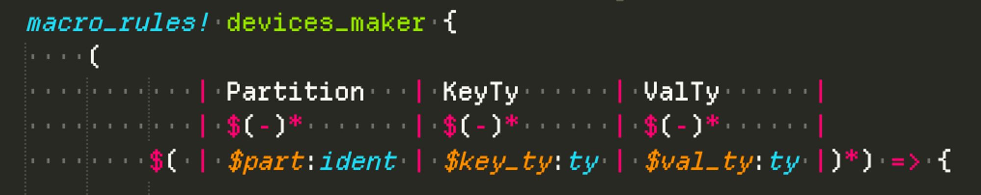 Screenshot of the following code:

macro_rules! devices_maker {
    (
           | Partition   | KeyTy      | ValTy      |
           | $(-)*       | $(-)*      | $(-)*      |
        $( | $part:ident | $key_ty:ty | $val_ty:ty |)*) => {