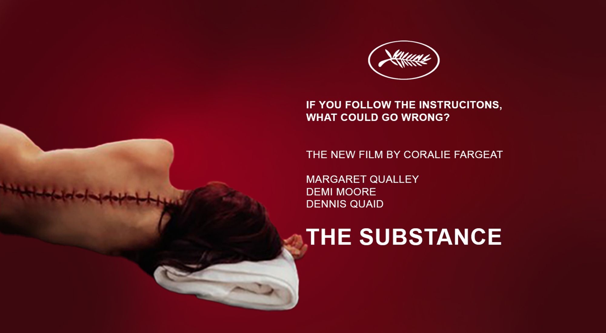 Poster for Coralie Fargeat's THE SUBSTANCE. Red background, and on the right side in white letters are the Cannes palme logo and the words underneath "If you follow the instructions, what could go wrong?" The new film by Coralie Farget, Margaret Qualley, Demi Moore, Dennis Quaid. On the left is a brunette womaans back, her facing away from the camera, with her spine dramatically showing large surgical stitches.