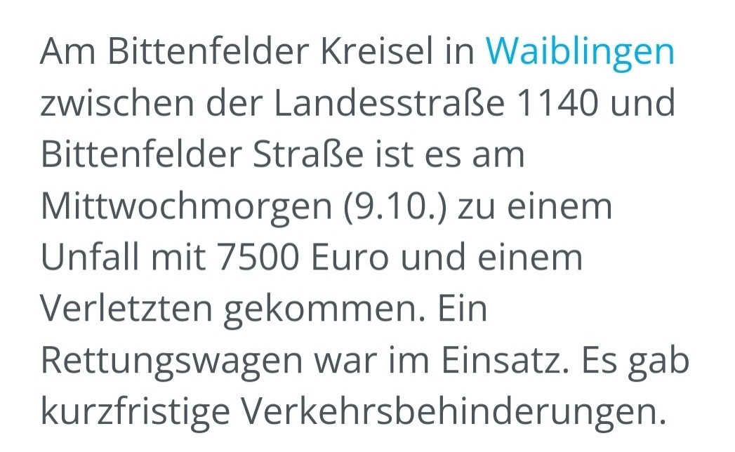 Screenshot einer Meldung der Waiblinger Zeitung:

Am Bittenfelder Kreisel in Waiblingen zwischen der Landesstraße 1140 und Bittenfelder Straße ist es am Mittwochmorgen (9.10.) zu einem Unfall mit 7500 Euro und einem Verletzten gekommen. Ein Rettungswagen war im Einsatz. Es gab kurzfristige Verkehrsbehinderungen.