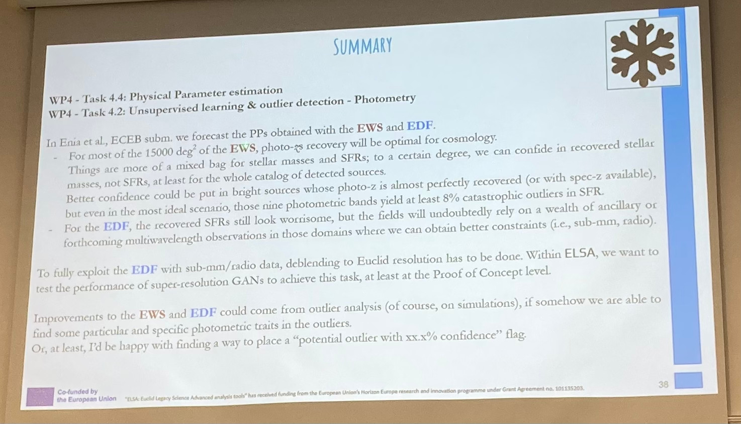 For most of the 15000 deg' of the EWS, photo-¡s recovery will be optimal for cosmology.
Things are more of a mixed bag for stellar masses and SFRs; to a certain degree, we can confide in recovered stellar
masses, not SFRs, at least for the whole catalog of detected sources.
Better confidence could be put in bright sources whose photo- is almost perfectly recovered (or with spec-z available),
but even in the most ideal scenario, those nine photometric bands yield at least 8% catastrophic outliers in SFR.
For the EDE, the recovered SFRs still look worrisome, but the fields will undoubtedly rely on a wealth of ancillary or
forthcoming multiwavelength observations in those domains where we can obtain better constraints (i.e., sub-mm, radio)

Deblending to Euclid resolution has to be done. Within ELSA, we want to test the performance of super-resolution GANs to achieve this task, at least at the Proof of Concept level.
Improvements to the EWS - outlier analysis