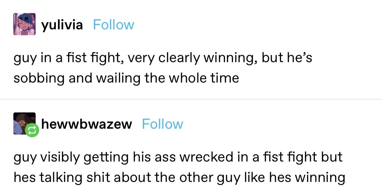 A screenshot of a Tumblr post. The text from user yulivia says "guy in a fist fight, very clearly winning, but he's
sobbing and wailing the whole time"

The text from user hewwbwazew says "guy visibly getting his ass wrecked in a fist fight but hes talking shit about the other guy like hes winning"