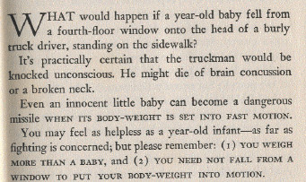 What would happen if a year-old baby fell from a fourth-floor window onto the head of a burly truck driver, standing on the sidewalk?

It’s practically certain that the truckman would be knocked unconscious. He might die of brain concussion or a broken neck.

Even an innocent little baby can become a dangerous missile WHEN ITS BODY-WEIHT IS SET INTO FAST MOTION.

You may feel as helpless as a year old infant – as far as fighting is concerned; but please remember: (1) YOU WEIGHT MORE THAN A BABY, and (2) YOU NEED NOT FALL FROM A WINDOW TO PUT YOUR BODY-WEIGHT INTO MOTION.
