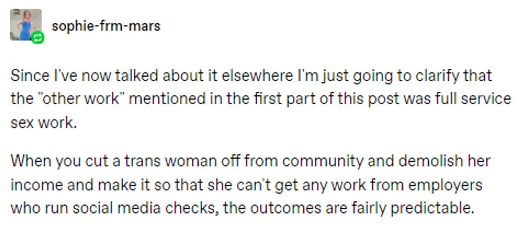 o sophie-frm-mars
Since I've now talked about it elsewhere I'm just going to clarify that the "other work" mentioned in the first part of this post was full service
sex work.
When you cut a trans woman off from community and demolish her income and make it so that she can't get any work from employers who run social media checks, the outcomes are fairly predictable.