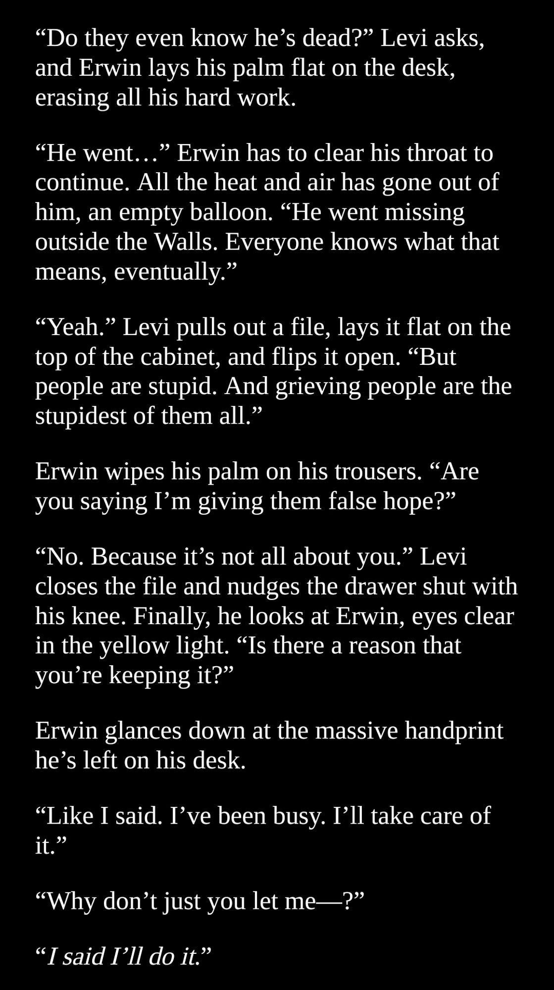 "Do they even know he’s dead?” Levi asks, and Erwin lays his palm flat on the desk, erasing all his hard work.
“He went…” Erwin has to clear his throat to continue. All the heat and air has gone out of him, an empty balloon. “He went missing outside the Walls. Everyone knows what that means, eventually.”
“Yeah.” Levi pulls out a file, lays it flat on the top of the cabinet, and flips it open. “But people are stupid. And grieving people are the stupidest of them all.”
Erwin wipes his palm on his trousers. “Are you saying I’m giving them false hope?”
“No. Because it’s not all about you.” Levi closes the file and nudges the drawer shut with his knee. Finally, he looks at Erwin, eyes clear in the yellow light. “Is there a reason that you’re keeping it?”
Erwin glances down at the massive handprint he’s left on his desk. 
“Like I said. I’ve been busy. I’ll take care of it.”
“Why don’t just you let me—?”
“I said I’ll do it.”