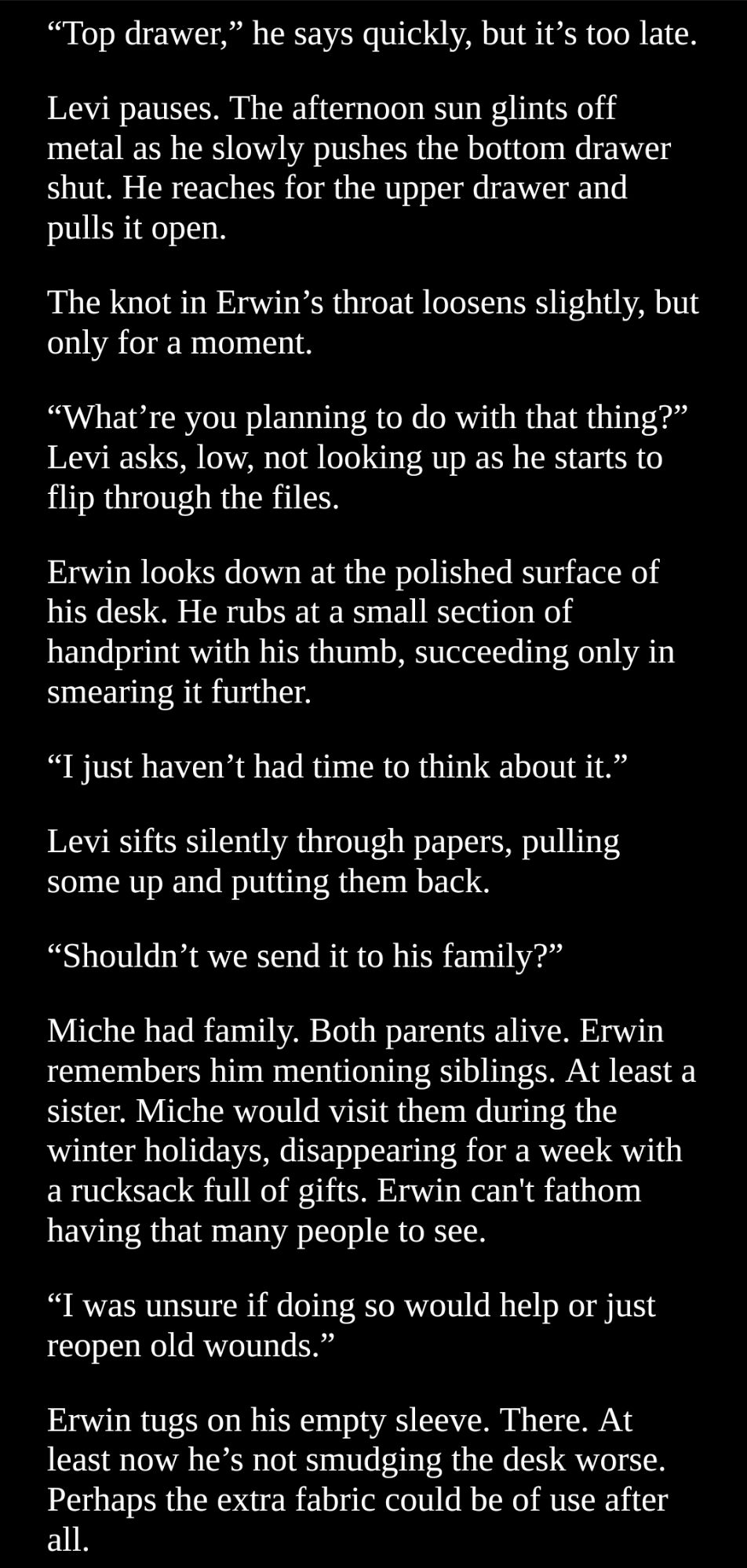 Screenshot of text.
“Move. I came all the way over here for a reason.”
“To taunt me?”
Levi narrows his eyes. “Yeah, ’cause it’s all about you. And also the brass wants some of the shit you and Hange copied from the libraries over there. Hange said you’d have ’em.”
Erwin takes a step back, freeing Levi from the confines of his legs. 
“What?” Levi crosses his arms, and it’s not until then that Erwin feels the tugging on the corners of his own lips.
“No one else could have been sent to retrieve documents?”
It’s minuscule, the way Levi’s expression drops. But it’s enough. He stands, pushing his palm into Erwin’s middle as he passes by.
“Go fuck yourself.”
Erwin bites his lower lip, chest expanding with heat like a bellows. 
“If I do have what you’re looking for, they’d be in the cabinet.”
Levi throws a glare over his shoulder. 
Erwin tucks his chair in. The desk is the worst part, he thinks. He has more energy than he knows what to do with. Perhaps he can convince Levi to take a walk with