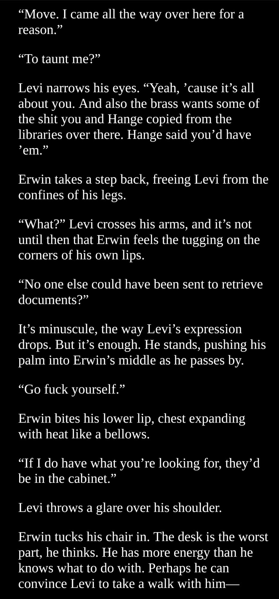 “Top drawer,” he says quickly, but it’s too late.
Levi pauses. The afternoon sun glints off metal as he slowly pushes the bottom drawer shut. He reaches for the upper drawer and pulls it open. 
The knot in Erwin’s throat loosens slightly, but only for a moment.
“What’re you planning to do with that thing?” Levi asks, low, not looking up as he starts to flip through the files.
Erwin looks down at the polished surface of his desk. He rubs at a small section of handprint with his thumb, succeeding only in smearing it further.
“I just haven’t had time to think about it.”
Levi sifts silently through papers, pulling some up and putting them back.
“Shouldn’t we send it to his family?” 
Miche had family. Both parents alive. Erwin remembers him mentioning siblings. At least a sister. Miche would visit them during the winter holidays, disappearing for a week with a rucksack full of gifts. Erwin can't fathom having that many people to see.
“I was unsure if doing so would help."