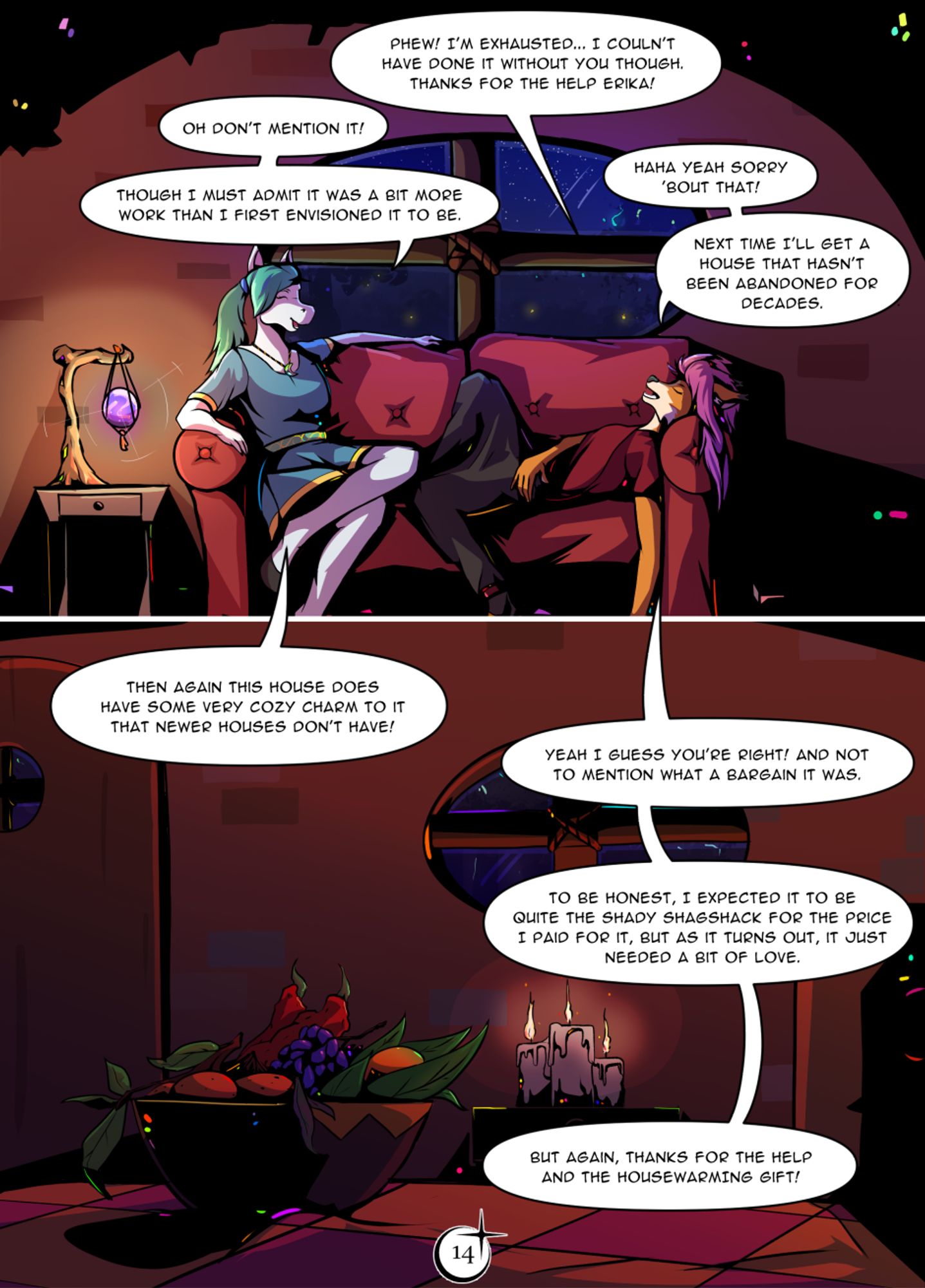 Page 14. The evening has set over Harima. Mirabel's new home is cozily lit by candle lights and a purple aether bulb. It gently lights up the couch where exhausted Mirabel and Erika sit. "Phew! I'm exhausted... I couldn't have done it without you though. Thanks for the help Erika!" Mirabel says with a relieved sigh. "Oh don't mention it!" Erika responds with a gentle smile. "Though I must admit it was a bit more work than I first envisioned it to be." she continues. Mirabel gives a wide grin and chuckles. "Haha yeah sorry 'bout that! Next time I'll get a house that hasn't been abandoned for decades." The kitchen is lit with a gentle orange hue from the candles. Erika's giftbox lays neatly on the table: a wooden handmade bowl with freshest common and some exotic fruits. "Then again this house does have some very cozy charm to it that newer houses don't have!" Erika says. "Yeah I guess you're right! And not to mention what a bargain it was. To be honest, I expected it to be quite the shady shagshack for the price I paid for it. But as it turns out, it just needed a bit of love." Mirabel responds and lets out an another relieved sigh with a smile. "But again, thanks for the help and the housewarming gift!"