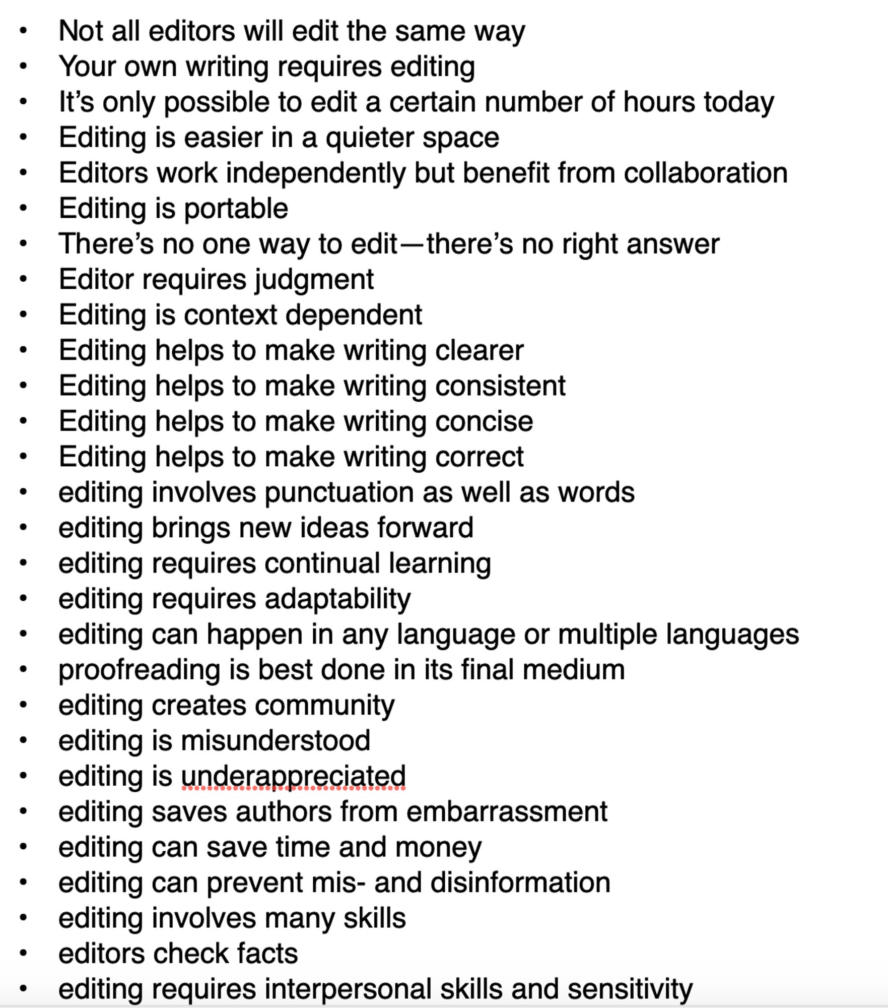 •	Not all editors will edit the same way
	•	Your own writing requires editing
	•	It’s only possible to edit a certain number of hours today
	•	Editing is easier in a quieter space
	•	Editors work independently but benefit from collaboration
	•	Editing is portable
	•	There’s no one way to edit—there’s no right answer
	•	Editor requires judgment
	•	Editing is context dependent
	•	Editing helps to make writing clearer
	•	Editing helps to make writing consistent
	•	Editing helps to make writing concise
	•	Editing helps to make writing correct
	•	editing involves punctuation as well as words
	•	editing brings new ideas forward
	•	editing requires continual learning
	•	editing requires adaptability
	•	editing can happen in any language or multiple languages
	•	proofreading is best done in its final medium
	•	editing creates community
	•	editing is misunderstood
	•	editing is underappreciated
	•	editing saves authors from embarrassment
	•	editing can save time and money