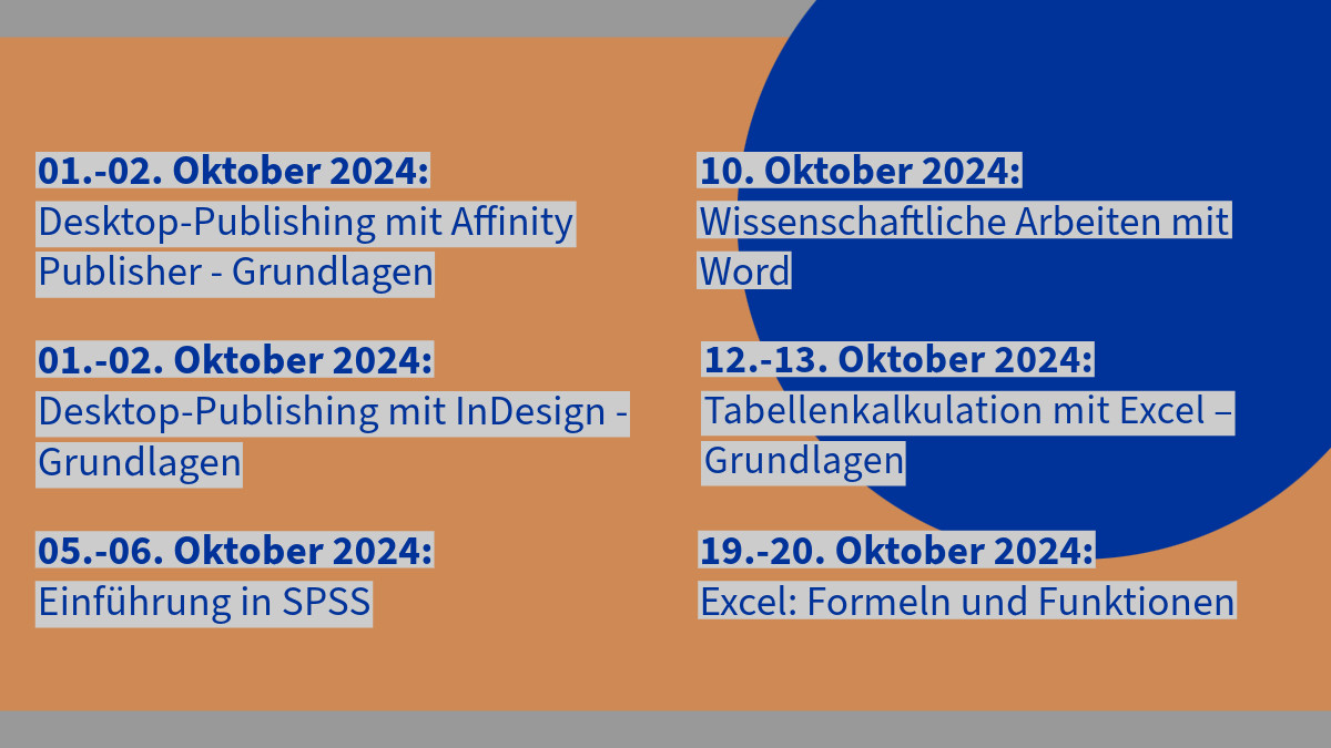 Desktop-Publishing mit Affinity Publisher - Grundlagen 01.10.2024 - 02.10.2024

Desktop-Publishing mit InDesign – Grundlagen 01.10.2024 - 02.10.2024

Einführung in SPSS 05.10.2024 - 06.10.2024

Wissenschaftliche Arbeiten mit Word 10.10.2024

Tabellenkalkulation mit Excel – Grundlagen 12.10.2024 - 13.10.2024

Excel: Formeln und Funktionen 19.10.2024 - 20.10.2024