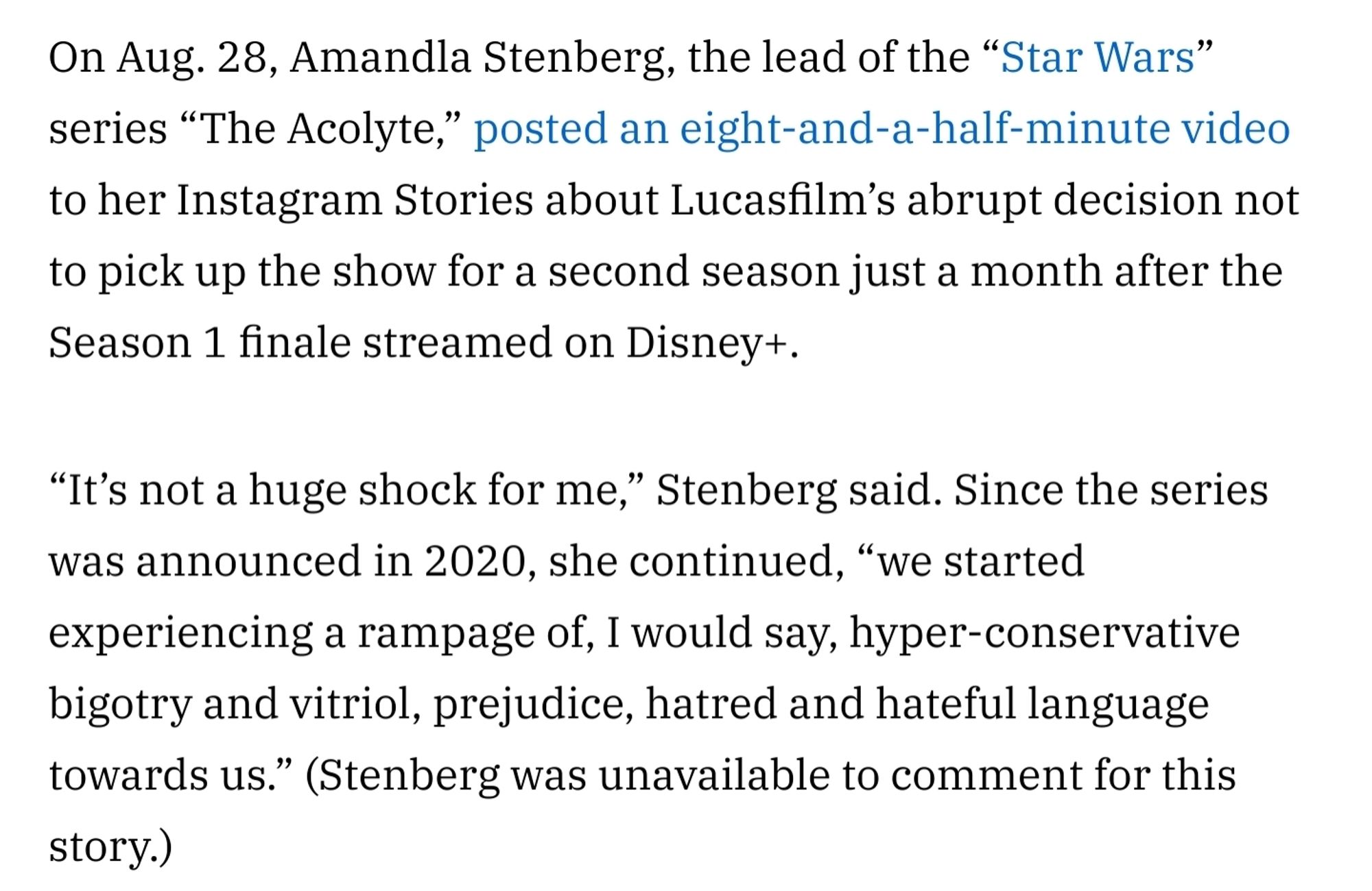 On Aug. 28, Amandla Stenberg, the lead of the “Star Wars” series “The Acolyte,” posted an eight-and-a-half-minute video to her Instagram Stories about Lucasfilm’s abrupt decision not to pick up the show for a second season just a month after the Season 1 finale streamed on Disney+. 

“It’s not a huge shock for me,” Stenberg said. Since the series was announced in 2020, she continued, “we started experiencing a rampage of, I would say, hyper-conservative bigotry and vitriol, prejudice, hatred and hateful language towards us.” (Stenberg was unavailable to comment for this story.)