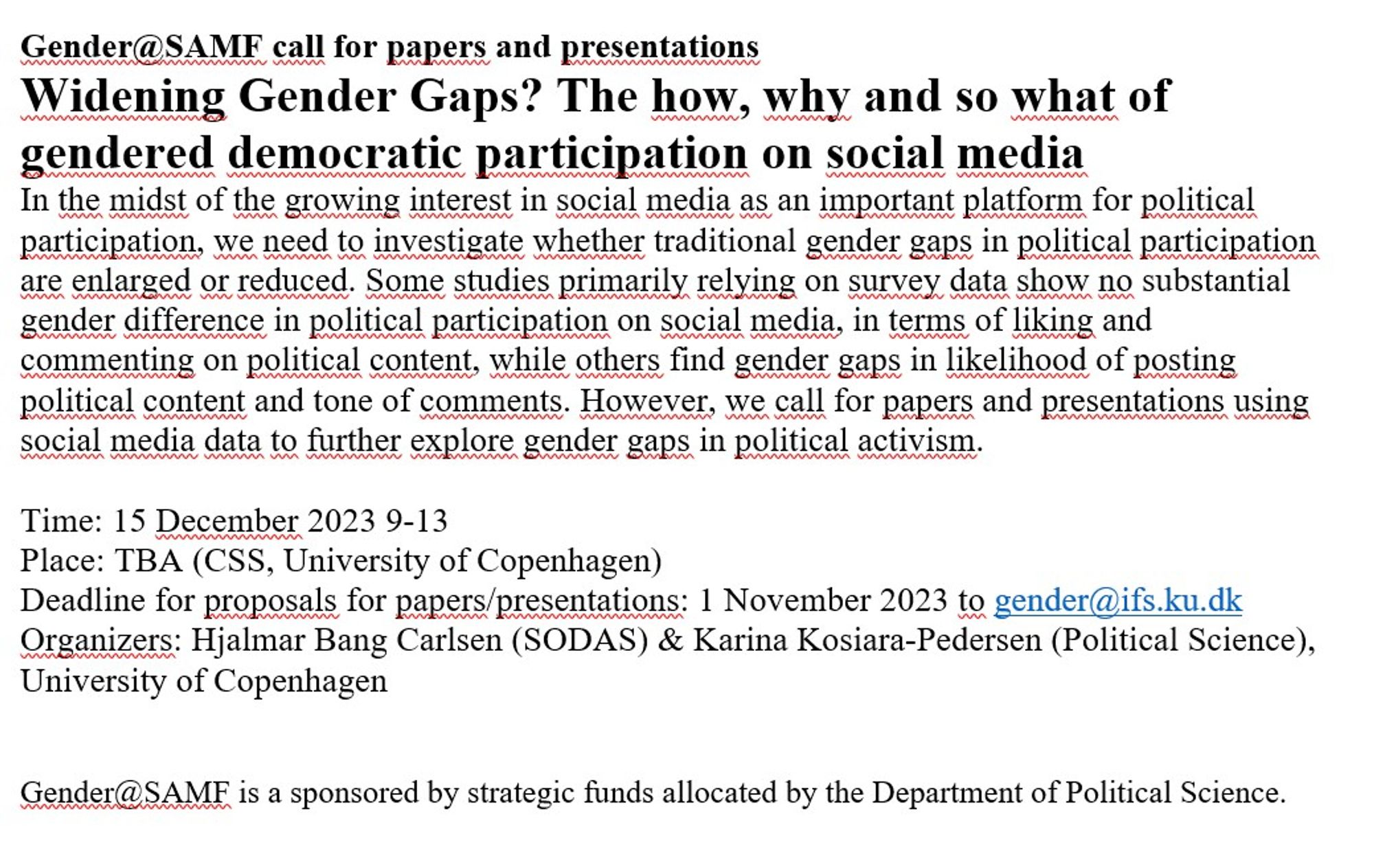 Gender@SAMF call for papers and presentations
Widening Gender Gaps? The how, why and so what of gendered democratic participation on social media
In the midst of the growing interest in social media as an important platform for political participation, we need to investigate whether traditional gender gaps in political participation are enlarged or reduced. Some studies primarily relying on survey data show no substantial gender difference in political participation on social media, in terms of liking and commenting on political content, while others find gender gaps in likelihood of posting political content and tone of comments. However, we call for papers and presentations using social media data to further explore gender gaps in political activism. 

Time: 15 December 2023 9-13
Place: TBA (CSS, University of Copenhagen)
Deadline for proposals for papers/presentations: 1 November 2023 to gender@ifs.ku.dk 
Organizers: Hjalmar Bang Carlsen (SODAS) & Karina Kosiara-Pedersen