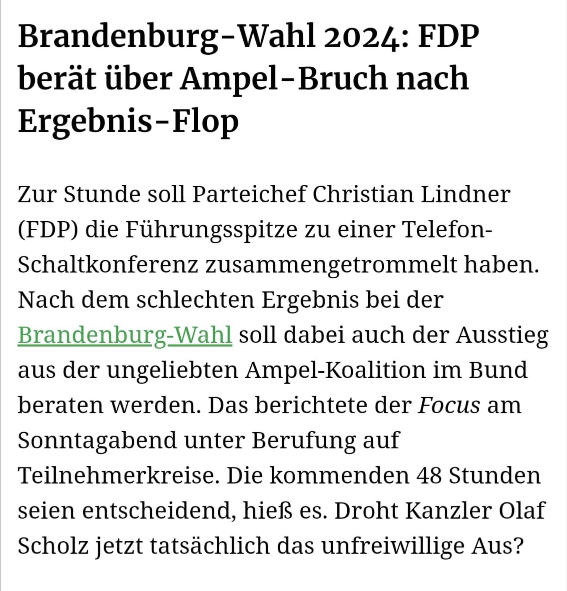 Brandenburg-Wahl 2024: FDP berät über Ampel-Bruch nach Ergebnis-Flop 

Zur Stunde soll Parteichef Christian Lindner (FDP) die Führungsspitze zu einer TelefonSchaltkonferenz zusammengetrommelt haben. Nach dem schlechten Ergebnis bei der Brandenburg-Wahl soll dabei auch der Ausstieg aus der ungeliebten Ampel-Koalition im Bund beraten werden. Das berichtete der Focus am Sonntagabend unter Berufung auf Teilnehmerkreise. Die kommenden 48 Stunden seien entscheidend, hieß es. Droht Kanzler Olaf Scholz jetzt tatsächlich das unfreiwillige Aus?