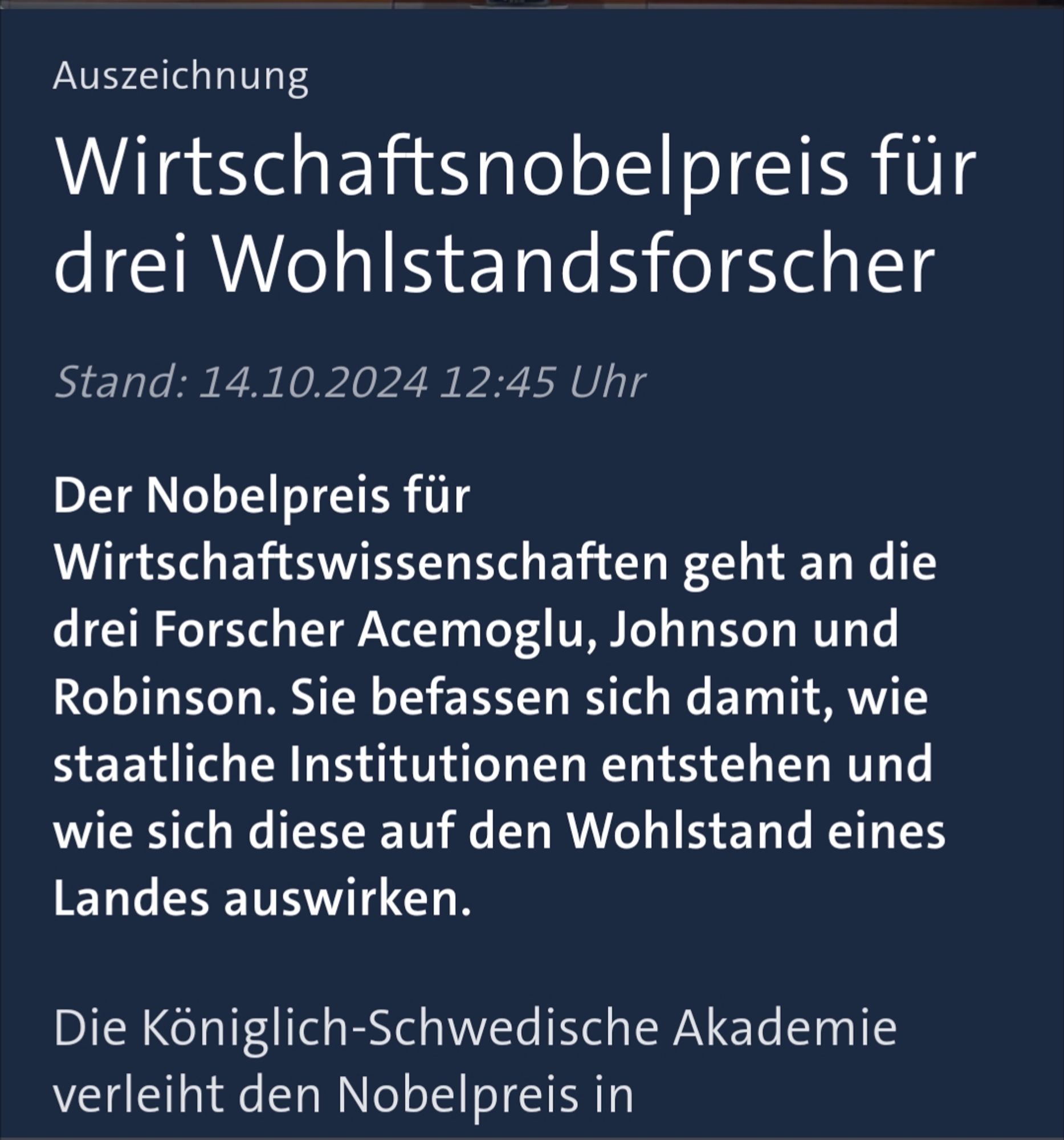 Auszeichnung 

Wirtschaftsnobelpreis für drei Wohlstandsforscher 

Stand: 14.10.2024 12:45 Uhr 

Der Nobelpreis für Wirtschaftswissenschaften geht an die drei Forscher Acemoglu, Johnson und Robinson. Sie befassen sich damit, wie staatliche Institutionen entstehen und wie sich diese auf den Wohlstand eines Landes auswirken. 

Die Königlich-Schwedische Akademie verleiht den Nobelpreis in 

