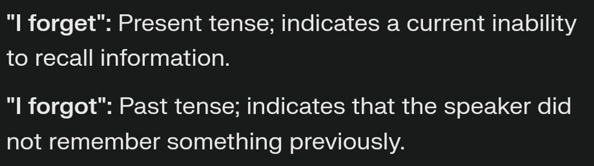 "I forget": Present tense; indicates a current inability  to recall information.  
"I forgot": Past tense; indicates that the speaker did  not remember something previously.