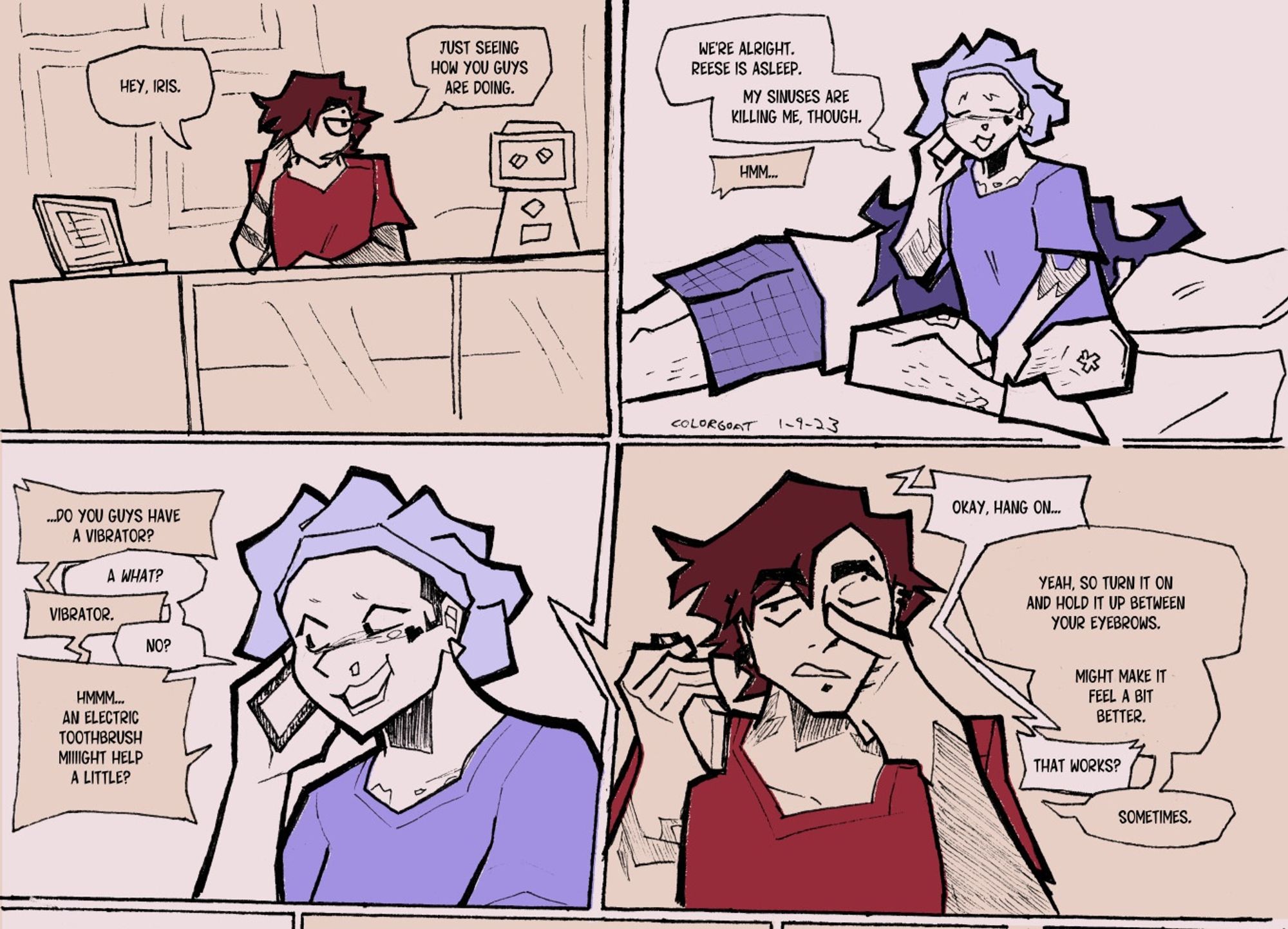 A minimally colored ink comic.

Panel 1: Jade, a tall, thin butch with short brown hair and a red shirt, sits at the counter of a tattoo shop. They're on the phone.
Jade: Hey, Iris. Just seeing how you guys are doing.

Panel 2: Iris, a small black woman, sits in bed in a blue bonnet and oversized tshirt. She's on the phone with a tired smile and a bit of snot on her face. Reese, a man with long, messy purple hair, is out cold behind her.
Iris: We're alright. Reese is asleep. My sinuses are killing me, though.
Jade: Hmm...

Panel 3: A closup shot of Iris glancing at her phone, raising a shaved eyebrow in amusement.
Jade: Do you guys have a vibrator?
Iris: A what?
Jade: Vibrator.
Iris: No?
Jade: Hm...An electric toothbrush miiight help a little?

Panel 4: Jade touches the bridge of their nose with their free hand as they speak.
Iris: Okay, hang on...
Jade: Yeah, so turn it on and hold it up between your eyebrows. Might make it feel a bit better.
Iris: That works?
Jade: Sometimes.