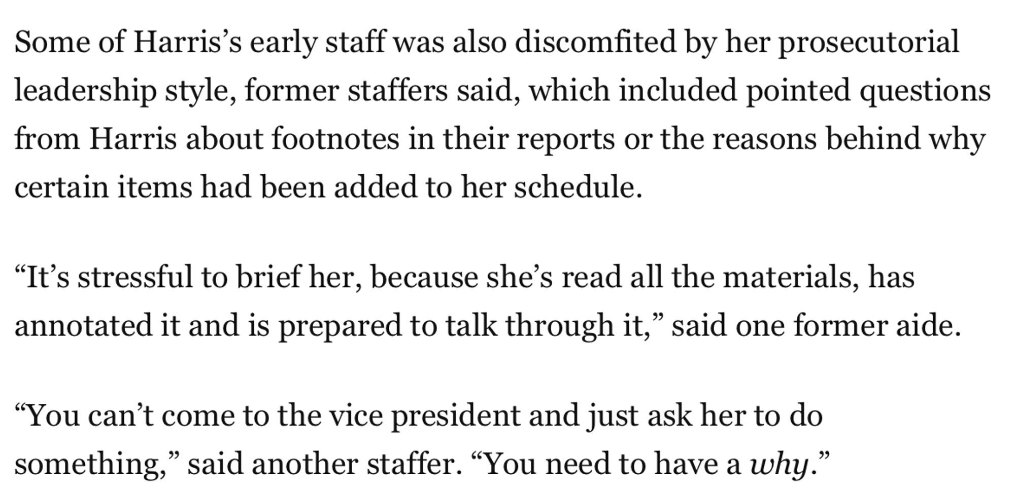 Some of Harris's early staff was also discomfited by her prosecutorial leadership style, former staffers said, which included pointed questions from Harris about footnotes in their reports or the reasons behind why certain items had been added to her schedule.
"It's stressful to brief her, because she's read all the materials, has annotated it and is prepared to talk through it," said one former aide.
"You can't come to the vice president and just ask her to do something," said another staffer. "You need to have a why."