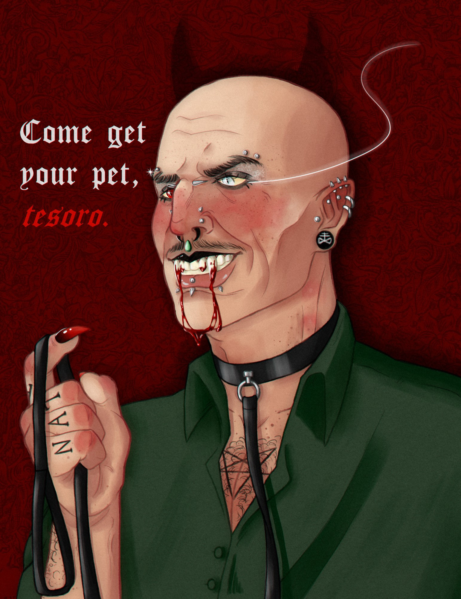 fully rendered digital drawing of Secondo, shoulders up. He appears in a 3/4 view facing to the left, with his left hand also in view. He's without his makeup and with his mustache. He is depicted as a vampire, with long canines that are dripping blood all the way to his chin. There's a smirk on his face, which is covered in piercings. (bridge, horizontal eyebrows, vertical labret, snakebites, medusa, 3 forward helixes, two normal helixes, tragus, rook, stretched lobe that depicts the leviathan cross on the jewelery, stretched septum, nostrils ans high nostrils.) His pupils are slits like a cat's. His green eye is instead a deep red, along with the long nails on his hand, which is holding a black leash attached to a collar on his neck. He's wearing a green button up that gas the first buttons open, a pentagram tattoo visible on his chest. There is also the name SATAN tattooed across his fingers. There are words next to him that read "Come get your pet, tesoro."