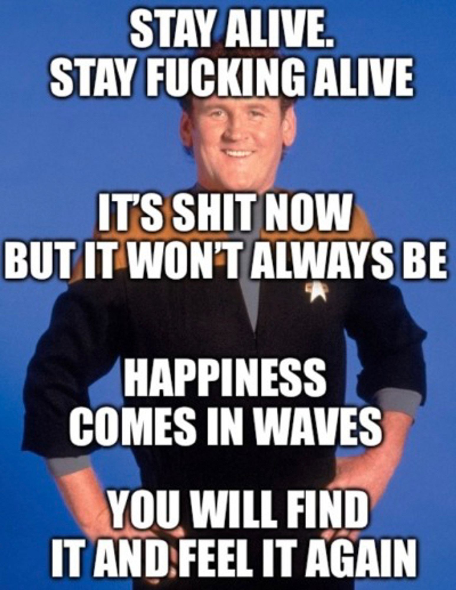 A picture of O’Brien from DS9 with all-text caps overlaid:
Stay alive. Stay fucking alive
It’s shit now but it won’t always be
Happiness comes in waves
You will find it and feel it again