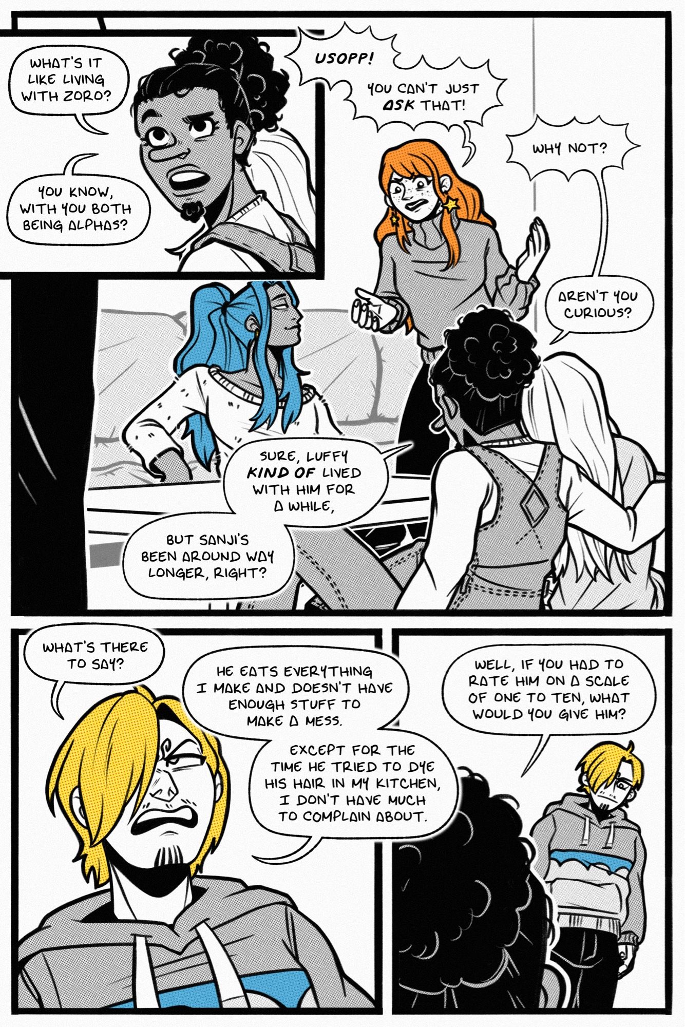 a four page one piece fancomic. page 1.

panel 1: usopp turns curiously and asks, “what’s it like living with zoro? you know, with both of you being alphas?”

panel 2: sanji stands in the extreme foreground, while vivi sits at the coffee table, leaning against the couch. she smiles fondly at nami, who says, “usopp! you can’t just ASK that!” usopp sits at the coffee table, kaya reclining against his shoulder. he says, “aren’t you curious? sure, luffy KIND OF lived with him for a while, but sanji’s been around way longer, right?”

panel 3: sanji stands in a baggy sweatshirt. he looks disgruntled as he replies, “what’s there to say? he eats everything i make and doesn’t have enough stuff to make a mess. except for the time he tried to dye his hair in my kitchen, i don’t have much to complain about.”

panel 4: usopp asks a deadpan sanji, “well, if you had to rate him on a scale of 1 to 10, what would you give him?”