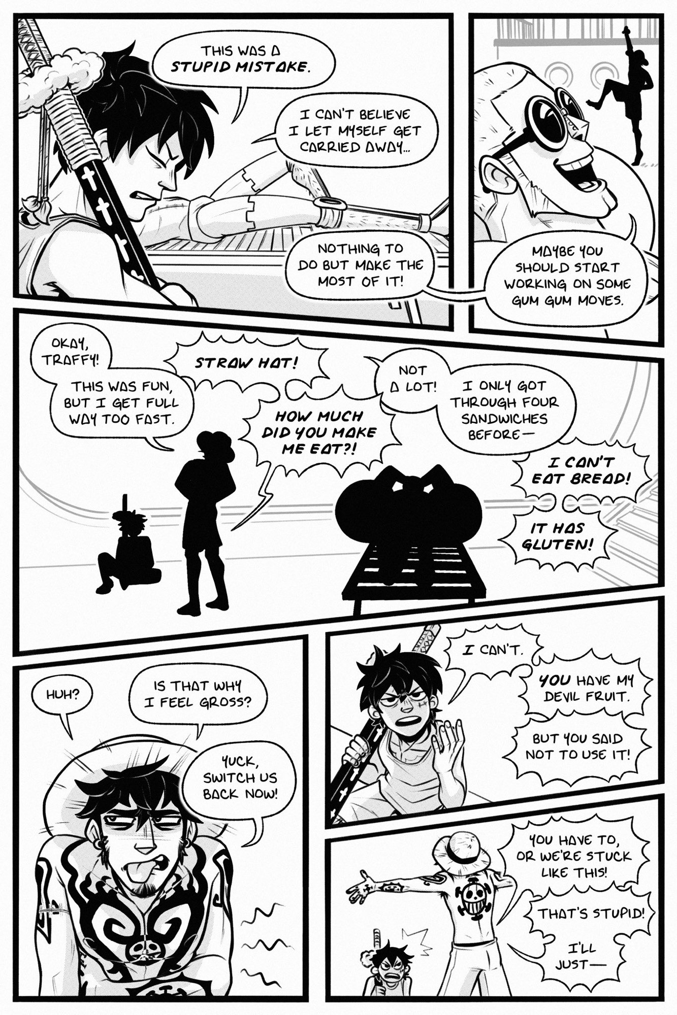 page 12

panel 1: law (as luffy) grumbles, "this was a STUPID MISTAKE. i can't believe i let myself get carried away..." franky sunbathes beside him and says, "nothing to do but make the most of it!"

panel 2: franky adds, "maybe you should start working on some gum gum moves." in the background, luffy (as law)  can be seen approaching.

panel 3: luffy declares, "okay, traffy! this was fun, but i get full way too fast." law gasps in horror, "straw hat! how much did you make me eat?!" luffy protests, "not a lot! i only got through four sandwiches before..." law cuts him off to shout, "i can't eat bread! it has gluten!"

panel 4: luffy (as law) holds his stomach and sticks out his tongue, saying, "huh? is that why i feel gross? yuck, switch us back now!"

panel 5: law glares and says, "I can't. YOU have my devil fruit." luffy protests, "but you said not to use it!"

panel 6: law snaps, "you have to, or we're stuck like this!" luffy sticks out his arms and huffs, "that's stupid! i'll just..."