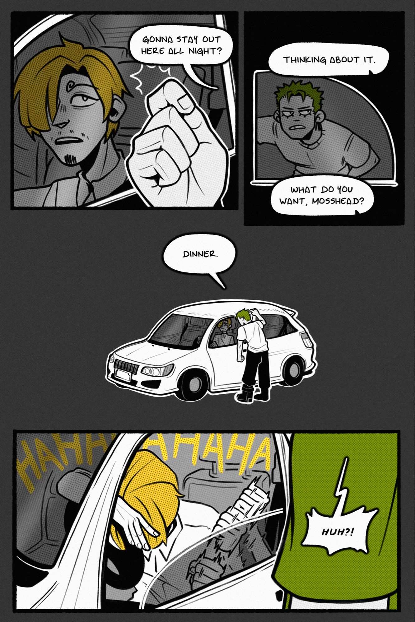 four page one piece zosan fancomic. modern au. page 1.

panel 1: sanji sits in his car and looks up at a knock on his window. zoro asks, “gonna stay out here all night?”

panel 2: zoro leans casually against the outside of the vehicle, looking off the side as sanji says, “thinking about it. what do you want, mosshead?”

panel 3: zoro stands, looking in at sanji, and bluntly answers, “dinner.”

panel 4: this sends sanji into a laughing fit. he drops his forehead against his steering wheel and cackles as he beats his fist against the inside of the door, rolling down the window in the process. a startled zoro goes, “huh?!”