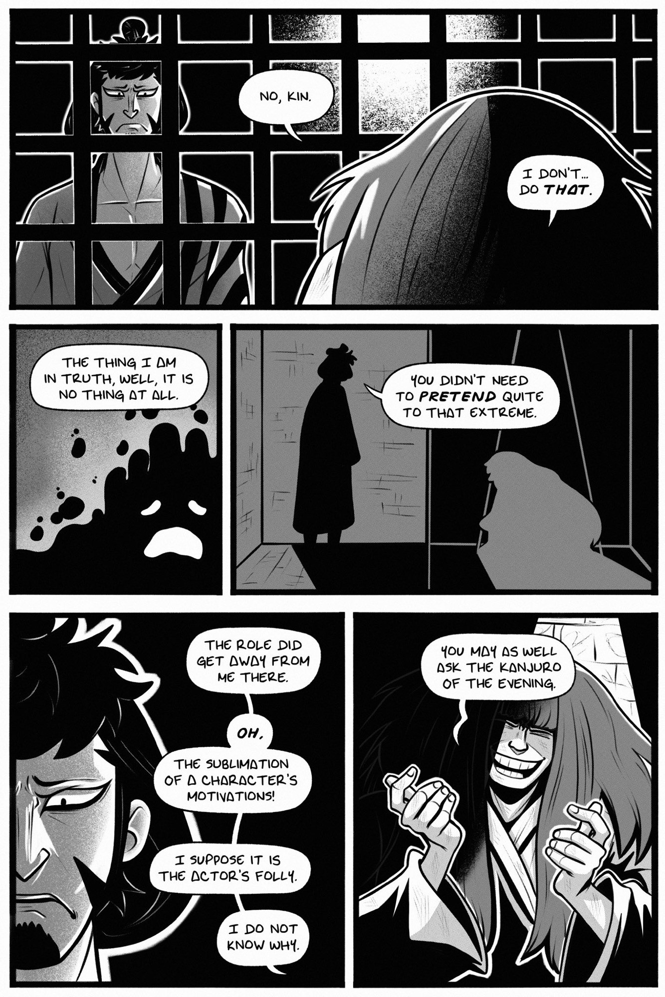 page 3.

panel 1: kanjuro answers, “no, kin. i don’t… do THAT.” kin’emon stands outside the cell, frowning and looking in where kanjuro sits.

panel 2: kanjuro’s blob form frowns as kanjuro adds, “the thing i am in truth, well, it is no thing at all.”

panel 3: kin’emon’s silhouette looks in at kanjuro. they are in opposite colors. kin’emon says, “you didn’t need to PRETEND quite to that extreme.”

panel 4: half of kin’emon’s horrified face is visible. kanjuro continues, “the role did get away from me there. OH, the sublimation of a character’s motivations! i suppose it is the actor’s folly. i do not know why.”

panel 5: kanjuro is still half in light and shadow. he smiles finally, hands raised in mirth as he says, “you may as well ask the kanjuro of the evening.”