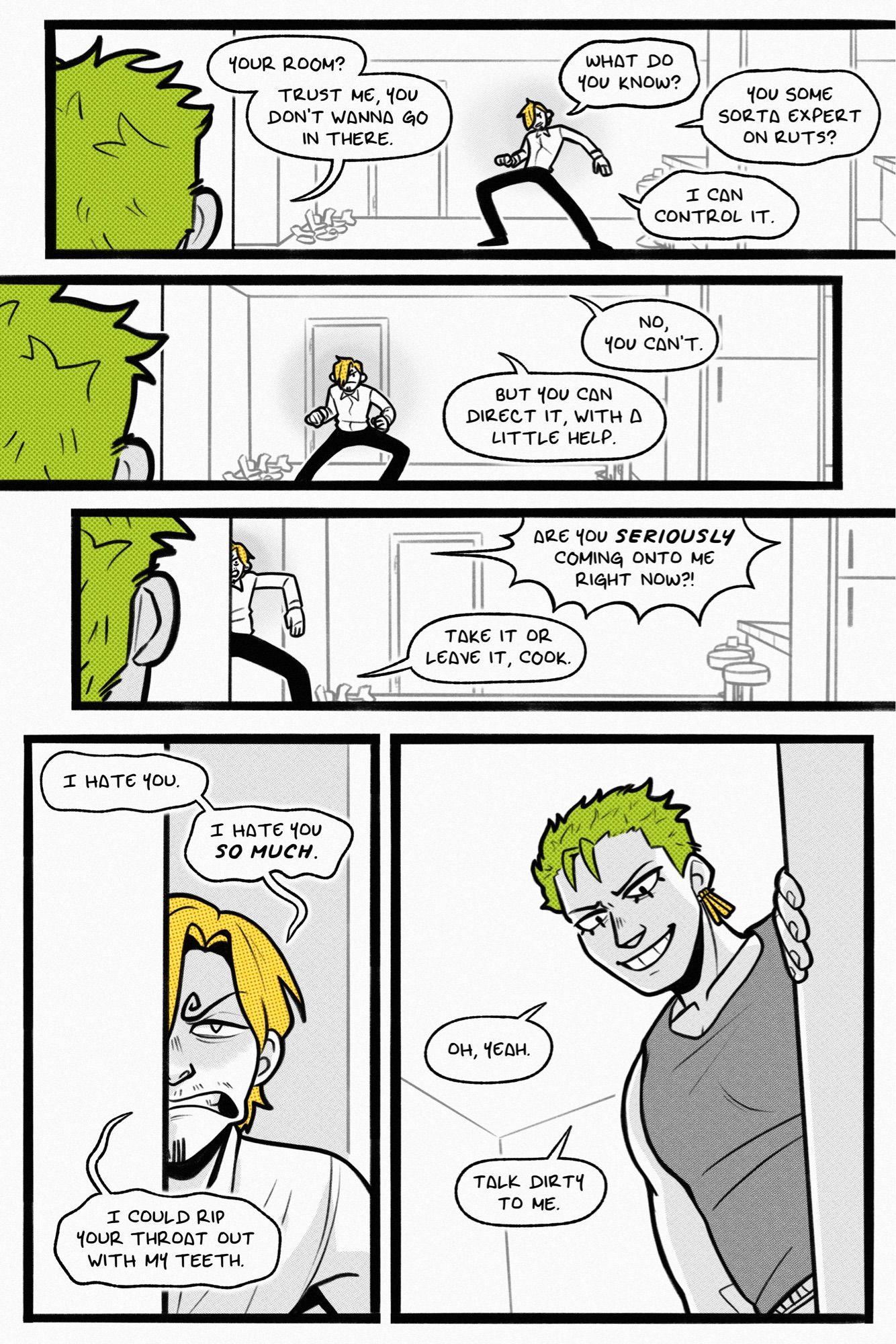 page 3.

panel 1: sanji starts to awkwardly drag himself toward the hall, unwilling to turn his body away from the perceived threat of zoro. zoro watches him go and says, “your room? trust me, you don’t wanna go in there.” sanji hisses back, “what do you know? you some sorta expert on ruts? i can control it.”

panel 2: sanji continues slowly on his way. zoro replies, “no, you can’t. but you can direct it, with a little help.”

panel 3: sanji reaches the hallway, though his hackles are still raised. he screeches, “are you SERIOUSLY coming onto me right now?!” to which zoro says, “take it or leave it, cook.”

panel 4: sanji stands in the hall entrance, half of his grimacing face hidden by the wall. he says, “i hate you. i hate you SO MUCH. i could rip your throat out with my teeth.”

panel 5: zoro comes around the wall, grinning down at where sanji is squatting. he says, “oh, yeah. talk dirty to me.”