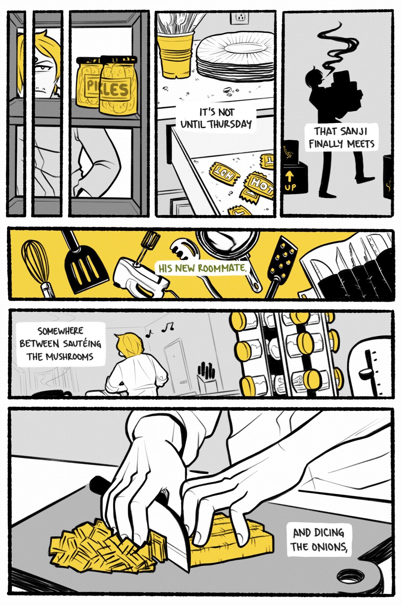 one piece fancomic. page 1.

narrator: it’s not until thursday that sanji finally meets his new roommate.

panel 1: sanji opens the fridge, disgruntled to find that the only contents are two unopened jars of pickles.

panel 2: a drawer, tragically containing nothing but crumbs and hot sauce packets. on the counter sits a cup of plastic cutlery and a stack of paper plates.  

panel 3: a silhouette of sanji lugging his moving boxes around.

panel 4: a selection of sanji’s cooking implements like a whisk, spatula, and a roll of knives.

panel 5: a shot of sanji’s back as he works in his newly set up kitchen, whistling to himself. a spice rack and toaster are visible in the foreground.

panel 6: close up of sanji’s hands chopping up a food of nebulous identity. this is due to the artist’s shortcomings in drawing food without reference.  

narrator: somewhere between sautéing the mushrooms and dicing the onions…