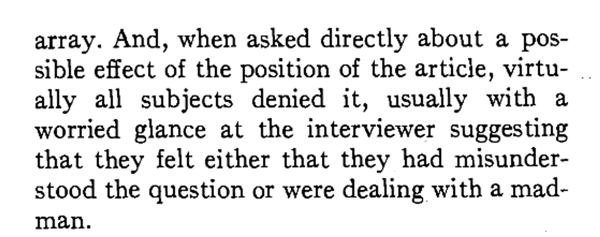 And, when asked directly about a possible effect of the position of the article, virtually all subjects denied it, usually with a worried glance at the interviewer suggesting that they felt either that they had misunder-
stood the question or were dealing with a madman