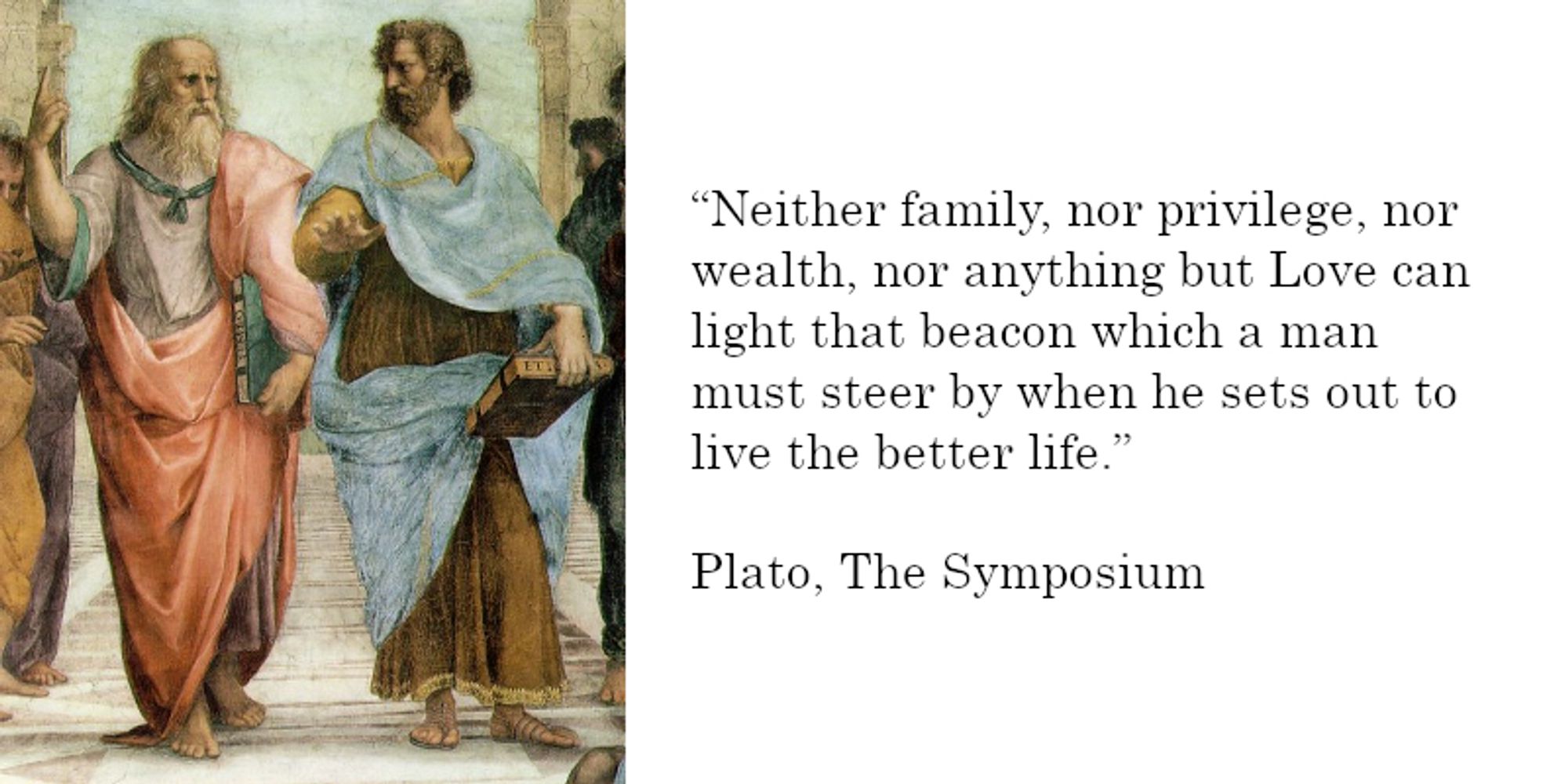 "Neither family, nor privilege, nor wealth, nor anything but Love can light that beacon which a man must steer by when he sets out to live the better life." - Plato, The Symposium

Plato speaking to Aristotle from w8ithin Raphael's 1511 School of Athens fresco at the Stanze di Raffaello in the Vatican depicted.